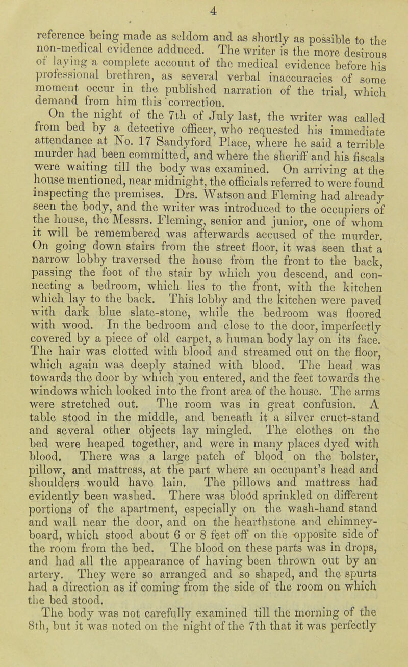 reference being made as seldom and as shortly as possible to the non-medical evidence adduced. The writer is the more desirous of laving a comjilete account of the medical evidence before his piofei'sional brethren, as several verbal inaccuracies of some moment occur in the published narration of the trial, which demand from him this correction. On the night of the 7th of July last, the writer was called from bed by a detective officer, who requested his immediate attendance at No. 17 Sandyford Place, where he said a terrible murder had been committed, and where the sheriff and his fiscals were waiting till the body was examined. On arriving at the house mentioned, near midnight, the officials referred to were found inspecting the premises. Drs. Watson and Fleming had already seen the body, and the writer was introduced to the occupiers of the house, the Messrs. Fleming, senior and junior, one of whom it will^ be remembered was afterwards accused of the murder. On going down stairs from the street floor, it was seen that a narrow lobby traversed the house from the front to the back, passing the foot of the stair by which you descend, and con- necting a bedroom, which lies to the front, with the kitchen which lay to the back. This lobby and the kitchen were paved with dark blue slate-stone, while the bedroom was floored with wood. In the bedroom and close to the door, imperfectly covered by a piece of old carpet, a human body lay on its face. The hair was clotted with blood and streamed out on the floor, which again was deeply stained with blood. The head was towards the door by which you entered, and the feet towards the windows which looked into the front area of the house. The arms were stretched out. The room was in great confusion. A table stood in the middle, and beneath it a silver cruet-stand and several other objects lay mingled. The clothes on the bed were heaped together, and were in many places dyed with blood. There was a large patch of blood on the bolster, pillow, and mattress, at the part where an occupant’s head and shoulders would have lain. The pillows and mattress had evidently been washed. There was bloOd sprinkled on different portions of the apartment, especially on the wash-hand stand and wall near the door, and on the hearthstone and chimney- board, which stood about 6 or 8 feet off on the -opposite side of the room from the bed. The blood on these parts was in drops, and had all the appearance of having been thrown out by an artery. They were so arranged and so shaped, and the spurts had a direction as if coming from the side of the room on which the bed stood. The body was not carefully examined till the morning of the 8th, but it Avas noted on the night of the 7th that it Avas perfectly