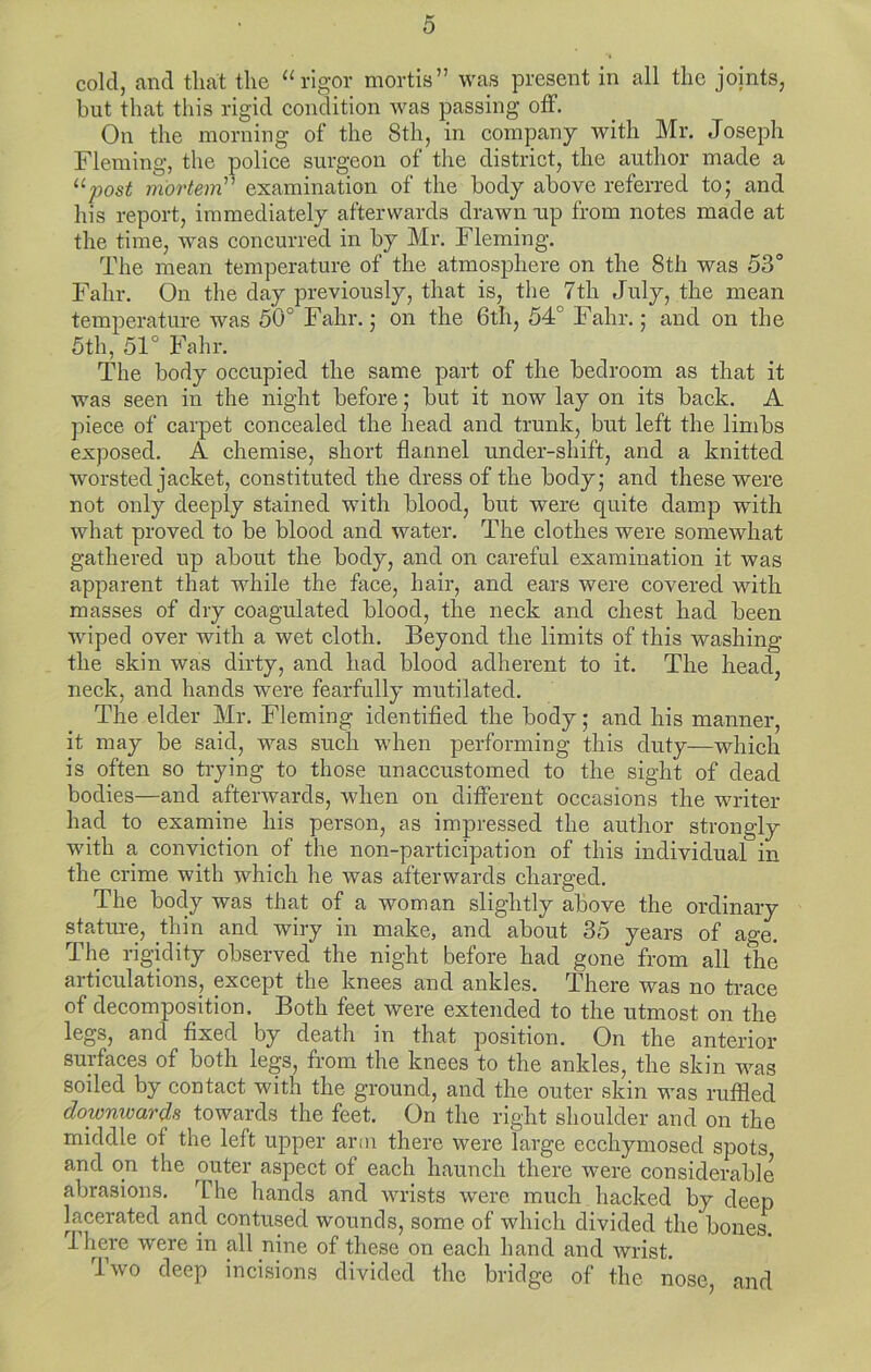 cold, and that the “rigor mortis” was present in all the joints, but that this rigid condition was passing off. On the morning of the 8th, in company with Mr. Joseph Fleming, the police surgeon of the district, the author made a ^^post mortem''^ examination of the body above referred to; and his report, immediately afterwards drawn wp from notes made at the time, Avas concurred in by Mr. Fleming. The mean temperature of the atmosphere on the 8th was 53° Fahr. On the day previously, that is, the 7th July, the mean temperature was 50° Fahr.; on the 6th, 54° Fahr.; and on the 5th, 51° Fahr. The body occupied the same part of the bedroom as that it was seen in the night before; but it now lay on its back. A piece of carpet concealed the head and trunk, but left the limbs exposed. A chemise, short flannel under-shift, and a knitted worsted jacket, constituted the dress of the body; and these were not only deeply stained with blood, but were quite damp with what proved to be blood and water. The clothes were somewhat gathered up about the body, and on careful examination it was apparent that while the face, hair, and ears were covered with masses of dry coagulated blood, the neck and chest had been Aviped over with a wet cloth. Beyond the limits of this washing the skin was dirty, and had blood adherent to it. The head, neck, and hands were fearfully mutilated. The elder Mr. Fleming identified the body; and his manner, it may be said, was such when performing this duty—which is often so trying to those unaccustomed to the sight of dead bodies—and afterwards, when on different occasions the writer had to examine his person, as impressed the author strongly with a conviction of the non-participation of this individual in the crime with which he was afterwards charged. The body was that of a woman slightly above the ordinary stature, thin and wiry in make, and about 35 years of age. The rigidity observed the night before had gone from all the articulations, except the knees and ankles. There was no trace of decomposition. Both feet were extended to the utmost on the legs, and fixed by death in that position. On the anterior surfaces of both legs, from the knees to the ankles, the skin was soiled by contact with the ground, and the outer skin was ruffled downwards towards the feet. On the right shoulder and on the middle of the left upper arm there were large ecchymosed spots and on the outer aspect of each haunch there were considerable abrasions. The hands and wrists were much hacked by deep lacerated and contused wounds, some of which divided the bones. Ihere were in all nine of these on each hand and wrist. Iavo deep incisions divided the bridge of the nose, and