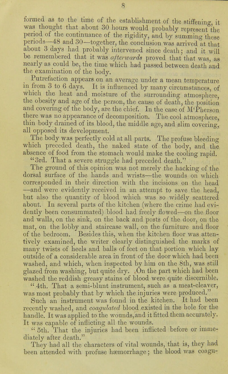 formed as to the time of the establishment of the stifFening it was thought that about 30 hours would probably represent the period of the continuance of the rigidity, and by summing these periods—48 and 30—together, the conclusion was arrived at that about 3 days had probably intervened since death; and it will be remembered that it was afterwards proved that that was, as nearly as could be, the time which had passed between death and the examination of the body. Putrefaction appears on an average under a mean temperature in from 3 to 6 days. It is influenced by many circumstances, of which the heat and moisture of the surrounding atmosphere, the obesity and age of the person, the cause of death, the position and covering of the body, are the chief. In the case of MTlierson there was no appearance of decomposition. The cool atmosphere, thin body drained of its blood, the middle age, and slim covering, all opposed its development. The body was perfectly cold at all parts. The profuse bleeding which preceded death, the naked state of the body, and the absence of food from the stomach would make the cooling rapid. ^‘3rd. That a severe struggle had preceded death.” The ground of this opinion was not merely the hacking of the dorsal surface of the hands and wrists—the wounds on which corresponded in their direction with the incisions on the head —and were evidently received in an attempt to save the head, but also the quantity of blood which was so widely scattered about. In several parts of the kitchen (where the crime had evi- dently been consummated) blood had freely flowed—on the floor and walls, on the sink, on the back and posts of the door, on the mat, on the lobby and staircase wall, on the furniture and floor of the bedroom. Besides this, when the kitchen floor was atten- tively examined, the writer clearly distinguished the marks of many twists of heels and balls of feet on that portion which lay outside of a considerable area in front of the door which had been washed, and which, when inspected by him on the 8th, was still glazed from washing, but quite dry. .On the part which had been washed the reddish greasy stains of blood were quite discernible. “ 4th. That a semi-blunt instrument, such as a meat-cleaver, was most probably that by which the injuries were produced.” Such an instrument was found in the kitchen. It had been recently washed, and coagulated blood existed in the hole for the handle. It was applied to the wounds, and it fitted them accurately. It was capable of inflicting all the wounds. “ 5th. That the injuries had been inflicted before or imme- diately after death.” They had all the characters of vital wounds, that is, they had been attended with profuse luemorrhage; the blood was coagu-