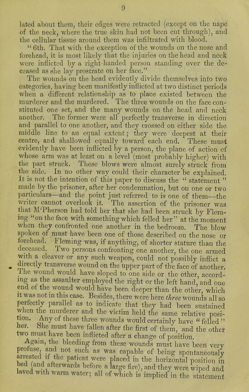luted about them, their edges were retraeted (exeept on the nape of the neek, where the true skin had not been eut through), and tlie eellular tissue around tliem was infiltrated with blood. “ 6th. That with the exeeption of the wounds on the nose and forehead, it is most likely that the injuries on the head and neek were inflicted by a right-handed person standing over the de- ceased as she lay prostrate on her face.” The wounds on the head evidently divide themselves into two categories, having been manifestly inflicted at two distinct periods when a different relationship as to place existed between the murderer and the murdered. The three wounds on the face con- stituted one set, and the many wounds on the head and neck another. The former were all perfectly transverse in direction and parallel to one another, and they crossed on either side the middle line to an equal extent; they were deepest at their centre^ and shallowed equally toward each end. These must evidently have been inflicted by a person, the plane of action of whose arm was at least on a level (most probably higher) with the part struck. These blows were almost surely struck from the side. In no other way could their character be explained. It is not the intention of this paper to discuss the “ statement ” made by the prisoner, after her condemnation, but on one or two particulars—and the point just referred to is one of them—the writer cannot overlook it. The assertion of the prisoner was that McPherson had told her that she had been struck by Flem- ing “on the face with something which felled her” at the moment when they confronted one another in the bedroom. The blow spoken of must have been one of those described on the nose or forehead. Fleming was, if anything, of shorter stature than the deceased. Two persons confronting one another, the one armed with a cleaver or any such weapon, could not possibly inflict a directly transverse wound on the upper part of the face of another. _ihe wound would have sloped to one side or the other, accord- ing as the assaulter employed the right or the left hand, and one end ot the wound would have been deeper than the other, which it was not in this case. Besides, there were here three wounds all so pmectly parallel as to indicate that they had been sustained when the murderer and the victim held the same relative posi- tion. Any of these three wounds would certainly have “ felled ” her. She must have fallen after the first of them, and the other two must have been inflicted after a change of position. Again, the bleeding from these wounds must have been very profuse, not such as was capable of being spontaneously arrested if the patient were placed in the horizontal position in before a large fire), and they were wiped and laved with varm water; all of which is implied in the statement
