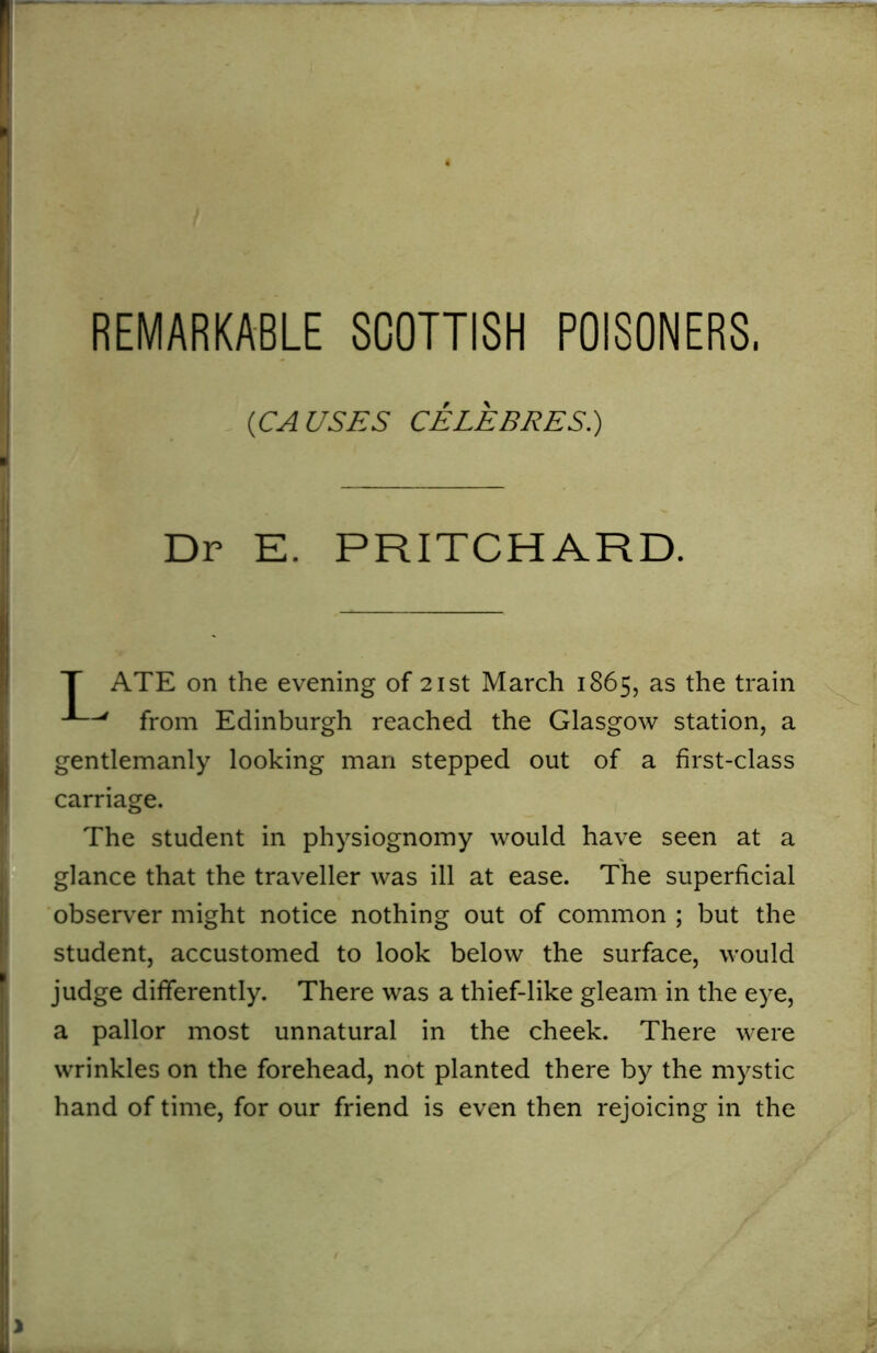 (<CAUSES CELEB RES.) Dr E. PRITCHARD. ATE on the evening of 21st March 1865, as the train J—' from Edinburgh reached the Glasgow station, a gentlemanly looking man stepped out of a first-class carriage. The student in physiognomy would have seen at a glance that the traveller was ill at ease. The superficial observer might notice nothing out of common ; but the student, accustomed to look below the surface, would judge differently. There was a thief-like gleam in the eye, a pallor most unnatural in the cheek. There were wrinkles on the forehead, not planted there by the mystic hand of time, for our friend is even then rejoicing in the
