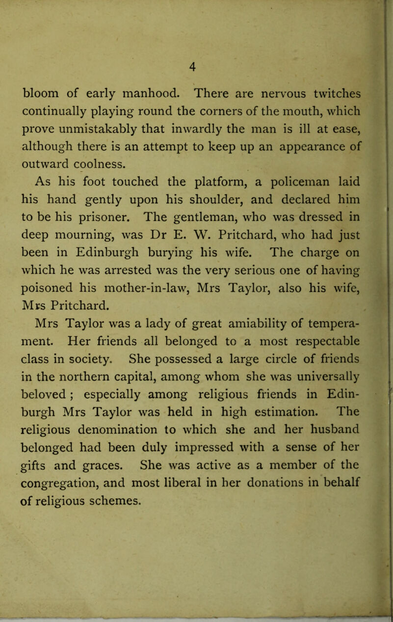 bloom of early manhood. There are nervous twitches continually playing round the corners of the mouth, which prove unmistakably that inwardly the man is ill at ease, although there is an attempt to keep up an appearance of outward coolness. As his foot touched the platform, a policeman laid his hand gently upon his shoulder, and declared him to be his prisoner. The gentleman, who was dressed in deep mourning, was Dr E. W. Pritchard, who had just been in Edinburgh burying his wife. The charge on which he was arrested was the very serious one of having poisoned his mother-in-law, Mrs Taylor, also his wife, Mrs Pritchard. Mrs Taylor was a lady of great amiability of tempera- ment. Her friends all belonged to a most respectable class in society. She possessed a large circle of friends in the northern capital, among whom she was universally beloved; especially among religious friends in Edin- burgh Mrs Taylor was held in high estimation. The religious denomination to which she and her husband belonged had been duly impressed with a sense of her gifts and graces. She was active as a member of the congregation, and most liberal in her donations in behalf of religious schemes.