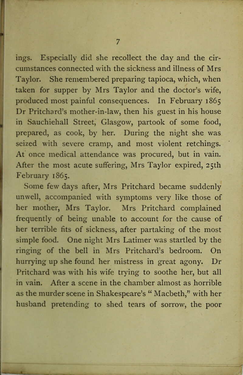 ■ ings. Especially did she recollect the day and the cir- cumstances connected with the sickness and illness of Mrs Taylor. She remembered preparing tapioca, which, when taken for supper by Mrs Taylor and the doctor’s wife, produced most painful consequences. In February 1865 Dr Pritchard’s mother-in-law, then his guest in his house in Sauchiehall Street, Glasgow, partook of some food, prepared, as cook, by her. During the night she was seized with severe cramp, and most violent retchings. At once medical attendance was procured, but in vain. After the most acute suffering, Mrs Taylor expired, 25th February 1865. Some few days after, Mrs Pritchard became suddenly unwell, accompanied with symptoms very like those of her mother, Mrs Taylor. Mrs Pritchard complained frequently of being unable to account for the cause of her terrible fits of sickness, after partaking of the most simple food. One night Mrs Latimer was startled by the ringing of the bell in Mrs Pritchard’s bedroom. On hurrying up she found her mistress in great agony. Dr (Pritchard was with his wife trying to soothe her, but all in vain. After a scene in the chamber almost as horrible as the murder scene in Shakespeare’s “ Macbeth/’ with her husband pretending to shed tears of sorrow, the poor