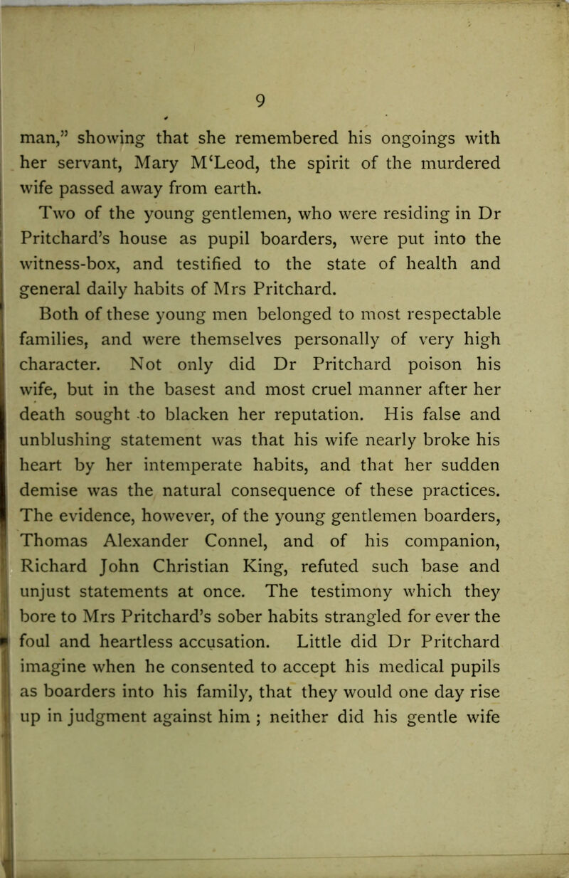 man,” showing that she remembered his ongoings with her servant, Mary M‘Leod, the spirit of the murdered wife passed away from earth. Two of the young gentlemen, who were residing in Dr Pritchard’s house as pupil boarders, were put into the witness-box, and testified to the state of health and general daily habits of Mrs Pritchard. Both of these young men belonged to most respectable families, and were themselves personally of very high character. Not only did Dr Pritchard poison his wife, but in the basest and most cruel manner after her death sought -to blacken her reputation. His false and unblushing statement was that his wife nearly broke his heart by her intemperate habits, and that her sudden demise was the natural consequence of these practices. The evidence, however, of the young gentlemen boarders, Thomas Alexander Connel, and of his companion, Richard John Christian King, refuted such base and unjust statements at once. The testimony which they bore to Mrs Pritchard’s sober habits strangled for ever the foul and heartless accusation. Little did Dr Pritchard imagine when he consented to accept his medical pupils as boarders into his family, that they would one day rise up in judgment against him ; neither did his gentle wife