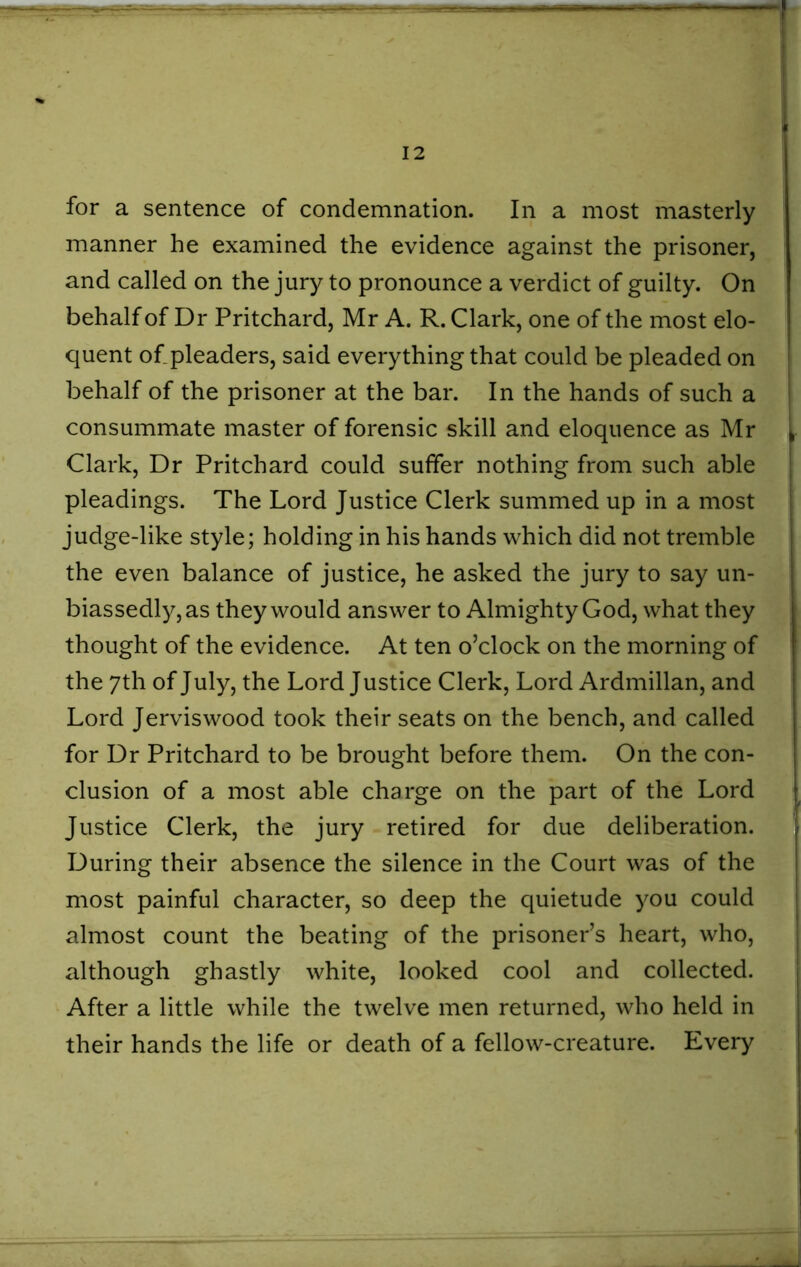for a sentence of condemnation. In a most masterly manner he examined the evidence against the prisoner, and called on the jury to pronounce a verdict of guilty. On behalf of Dr Pritchard, Mr A. R. Clark, one of the most elo- quent of pleaders, said everything that could be pleaded on behalf of the prisoner at the bar. In the hands of such a consummate master of forensic skill and eloquence as Mr Clark, Dr Pritchard could suffer nothing from such able pleadings. The Lord Justice Clerk summed up in a most judge-like style; holding in his hands which did not tremble the even balance of justice, he asked the jury to say un- biassedly,as they would answer to Almighty God, what they thought of the evidence. At ten o’clock on the morning of the 7th of July, the Lord Justice Clerk, Lord Ardmillan, and Lord Jerviswood took their seats on the bench, and called for Dr Pritchard to be brought before them. On the con- elusion of a most able charge on the part of the Lord Justice Clerk, the jury retired for due deliberation. During their absence the silence in the Court was of the most painful character, so deep the quietude you could almost count the beating of the prisoner’s heart, who, although ghastly white, looked cool and collected. After a little while the twelve men returned, who held in their hands the life or death of a fellow-creature. Every