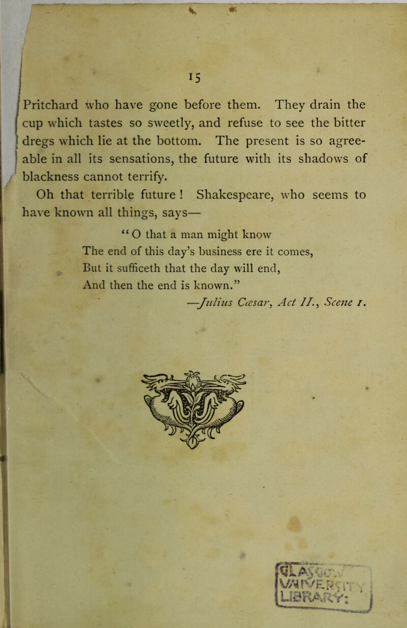 Pritchard who have gone before them. They drain the cup which tastes so sweetly, and refuse to see the bitter dregs which lie at the bottom. The present is so agree- able in all its sensations, the future with its shadows of blackness cannot terrify. Oh that terrible future ! Shakespeare, who seems to have known all things, says— “ O that a man might know The end of this day’s business ere it comes, But it sufficeth that the day will end, And then the end is known.” —-Julius Ccesar, Act II., Scene /.