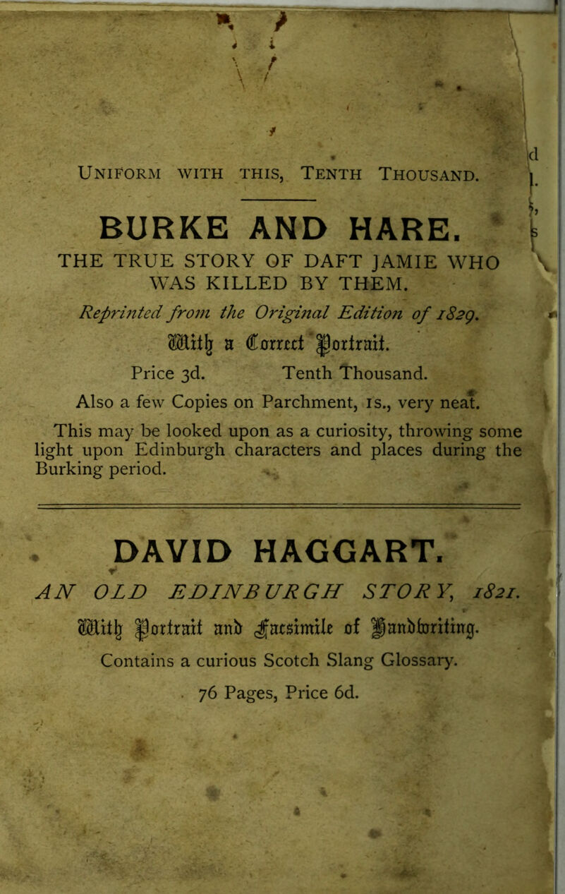 m- * I* Uniform with this, Tenth Thousand. j BURKE AND HARE. * t THE TRUE STORY OF DAFT JAMIE WHO \ ! WAS KILLED BY THEM. Reprinted from the Orighial Edition of 182Q. ffilitlj n Corrtet '^orlrmt. Price 3d. Tenth Thousand. Mb Also a few Copies on Parchment, is., very neat. This may be looked upon as a curiosity, throwing some light upon Edinburgh characters and places during the Burking period. t DAVID HAGGART, V AN OLD EDINBURGH STORY, 1821. Wafy portrait mib Jmsimile of fjanbforititrg. Contains a curious Scotch Slang Glossary. . 76 Pages, Price 6d. / • • / 4 . ; - .*, * v —» 4 >• ' 4