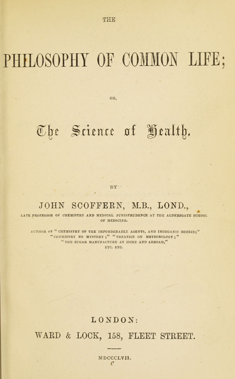 THE PHILOSOPHY OF COMMON LIFE . OR, BY JOHN SCOFFERN, M.B., LOND., m LATE PROFESSOR OF CHEMISTRY AND MEDICAL JURISPRUDENCE AT THE ALDERSGATE SCHOOL OF MEDICINE. AUTHOR OF “ CHEMISTRY OF THE IMPONDERABLE AGENTS, AND INORGANIC BODIES;” “chemistry no mystery;” “treatise ON METEOROLOGY;” “ THE SUGAR MANUFACTURE AT HOME AND ABROAD,” ETC. ETC. LONDON: WARD & LOCK, 158, FLEET STREET. MDCCCLVII e