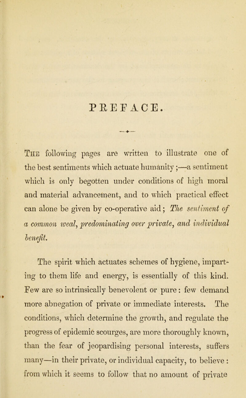P E E r A C E. The following pages are written to illustrate one of the best sentiments which actuate humanity;—a sentiment which is only begotten under conditions of high moral and material advancement, and to which practical effect can alone be given by co-operative aid; The sentiment of a co'mmon iveal^ predominating over private^ and individual The spirit which actuates schemes of hygiene, impart- ing to them life and energy, is essentially of this kind. Few are so intrinsically benevolent or pure : few demand more abnegation of private or immediate interests. The conditions, which determine the growth, and regulate the progress of epidemic scourges, are more thoroughly known, than the fear of jeopardising personal interests, suffers many—in their private, or individual capacity, to believe : from which it seems to follow that no amount of private
