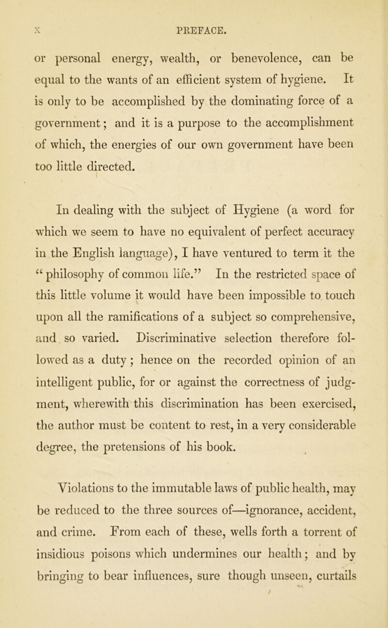 or personal energy, wealth, or benevolence, can be equal to the wants of an efficient system of hygiene. It is only to be accomplished by the dominating force of a government; and it is a purpose to the accomplishment of which, the energies of our own government have been too little directed. In dealing with the subject of Hygiene (a word for which we seem to have no equivalent of perfect accuracy in the English language), I have ventured to term it the philosophy of common life.’’ In the restricted space of this little volume it would have been impossible to touch upon all the ramifications of a subject so comprehensive, and so varied. Discriminative selection therefore fol- lowed as a duty; hence on the recorded opinion of an intelligent public, for or against the correctness of judg- ment, wherewith this discrimination has been exercised, the author must be content to rest, in a very considerable degree, the pretensions of his book. Violations to the immutable laws of public health, may be reduced to the three sources of—ignorance, accident, and crime. From each of these, wells forth a torrent of insidious poisons which undermines our health; and by bringing to bear influences, sure though unseen, curtails