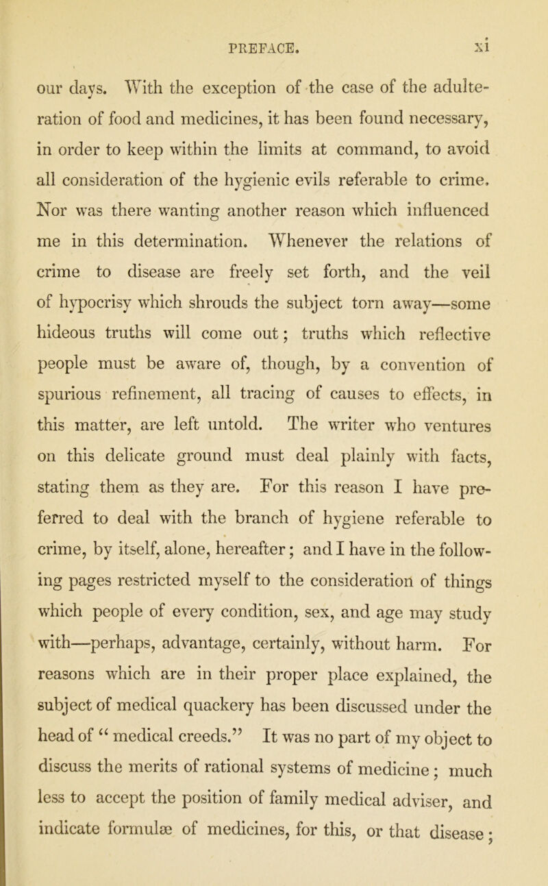 our days. With the exception of the case of the adulte- ration of food and medicines, it has been found necessary, in order to keep within the limits at command, to avoid all consideration of the hygienic evils referable to crime. Nor was there wanting another reason which influenced me in this determination. Whenever the relations of crime to disease are freely set forth, and the veil of hypocrisy which shrouds the subject torn away—some hideous truths will come out; truths which reflective people must be aware of, though, by a convention of spurious refinement, all tracing of causes to effects, in this matter, are left untold. The writer who ventures on this delicate ground must deal plainly with facts, stating them as they are. For this reason I have pre- ferred to deal with the branch of hygiene referable to crime, by itself, alone, hereafter; and I have in the follow- ing pages restricted myself to the consideration of things which people of every condition, sex, and age may study with—perhaps, advantage, certainly, without harm. For reasons which are in their proper place explained, the subject of medical quackery has been discussed under the head of “ medical creeds.” It was no part of my object to discuss the merits of rational systems of medicine; much less to accept the position of family medical adviser, and indicate formulae of medicines, for this, or that disease;