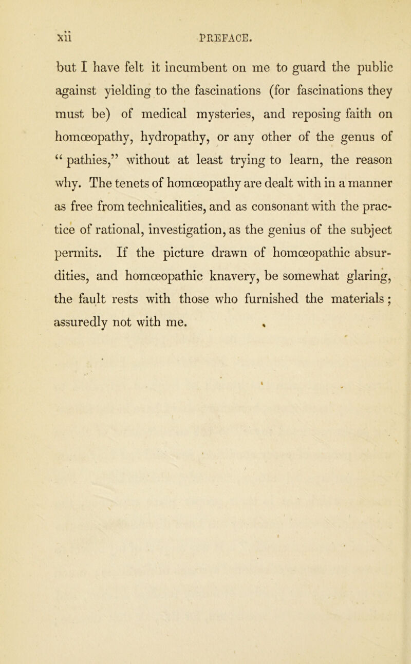 but I have felt it incumbent on me to guard the public against yielding to the fascinations (for fascinations they must be) of medical mysteries, and reposing faith on homoeopathy, hydropathy, or any other of the genus of patliies,” without at least trying to learn, the reason why. The tenets of homoeopathy are dealt with in a manner as free from technicalities, and as consonant with the prac- tice of rational, investigation, as the genius of the subject permits. If the picture drawn of homoeopathic absur- dities, and homoeopathic knavery, be somewhat glaring, the fault rests with those who furnished the materials; assuredly not with me. ,