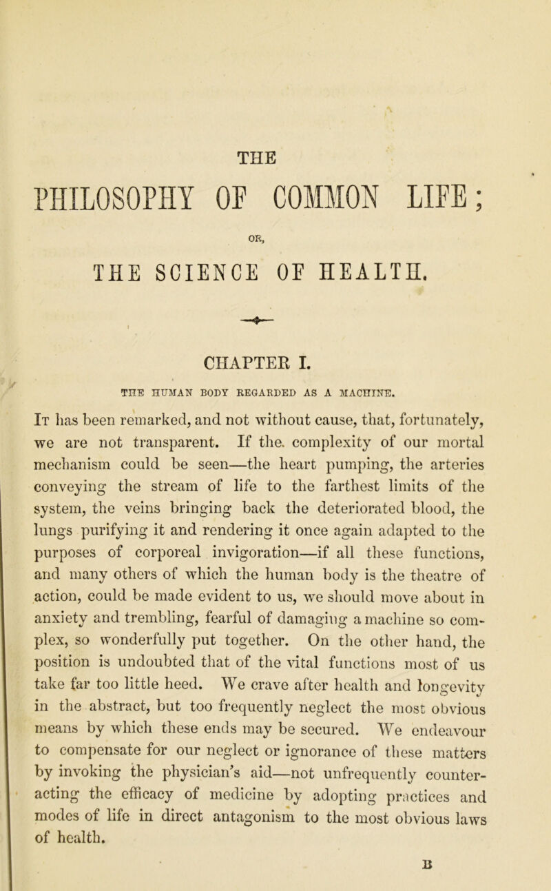 THE PHILOSOPHY OP COMMON LIFE; OK, THE SCIENCE OE HEALTH. CHAPTER I. THE HUMAN BODY KEGARDED AS A MACHINE. It lias been remarked, and not without cause, that, fortunately, we are not transparent. If the. complexity of our mortal mechanism could be seen—the heart pumping, the arteries conveying the stream of life to the farthest limits of the system, the veins bringing back the deteriorated blood, the lungs purifying it and rendering it once again adapted to the purposes of corporeal invigoration—if all these functions, and many others of which the human body is the theatre of action, could be made evident to us, we should move about in anxiety and trembling, fearful of damaging a machine so com- plex, so wonderfully put together. On the other hand, the position is undoubted that of the vital functions most of us take far too little heed. We crave after health and loimevitv in the abstract, but too frequently neglect the most obvious means by which these ends may be secured. We endeavour to compensate for our neglect or ignorance of these matters by invoking the physician’s aid—not unfrequently counter- acting the efficacy of medicine by adopting practices and modes of life in direct antagonism to the most obvious laws of health. B