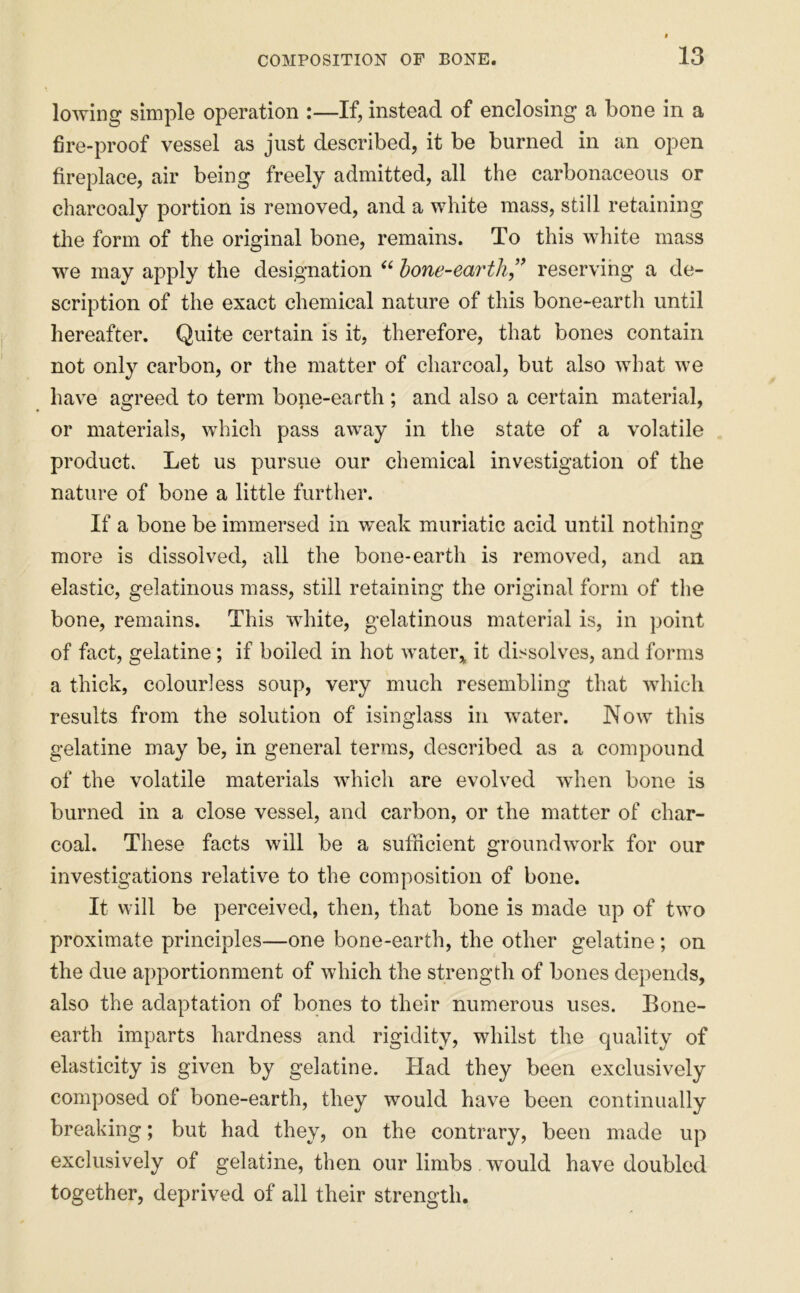 lowing simple operation :—If, instead of enclosing a bone in a fire-proof vessel as just described, it be burned in an open fireplace, air being freely admitted, all the carbonaceous or charcoaly portion is removed, and a white mass, still retaining tiie form of the original bone, remains. To this white mass we may apply the designation “ hone-earth” reserving a de- scription of the exact chemical nature of this bone-earth until hereafter. Quite certain is it, therefore, that bones contain not only carbon, or the matter of charcoal, but also what we have agreed to term bone-earth ; and also a certain material, or materials, which pass away in the state of a volatile product. Let us pursue our chemical investigation of the nature of bone a little further. If a bone be immersed in weak muriatic acid until nothinq: more is dissolved, all the bone-earth is removed, and an elastic, gelatinous mass, still retaining the original form of the bone, remains. This white, gelatinous material is, in point of fact, gelatine; if boiled in hot waterit dissolves, and forms a thick, colourless soup, very much resembling that which results from the solution of isinglass in water. Now this gelatine may be, in general terms, described as a compound of the volatile materials which are evolved when bone is burned in a close vessel, and carbon, or the matter of char- coal. These facts will be a sufficient groundwork for our investigations relative to the composition of bone. It will be perceived, then, that bone is made up of two proximate principles—one bone-earth, the other gelatine ; on the due apportionment of which the strength of bones depends, also the adaptation of bones to their numerous uses. Bone- earth imparts hardness and rigidity, whilst the quality of elasticity is given by gelatine. Had they been exclusively composed of bone-earth, they would have been continually breaking; but had they, on the contrary, been made up exclusively of gelatine, then our limbs would have doubled together, deprived of all their strength.