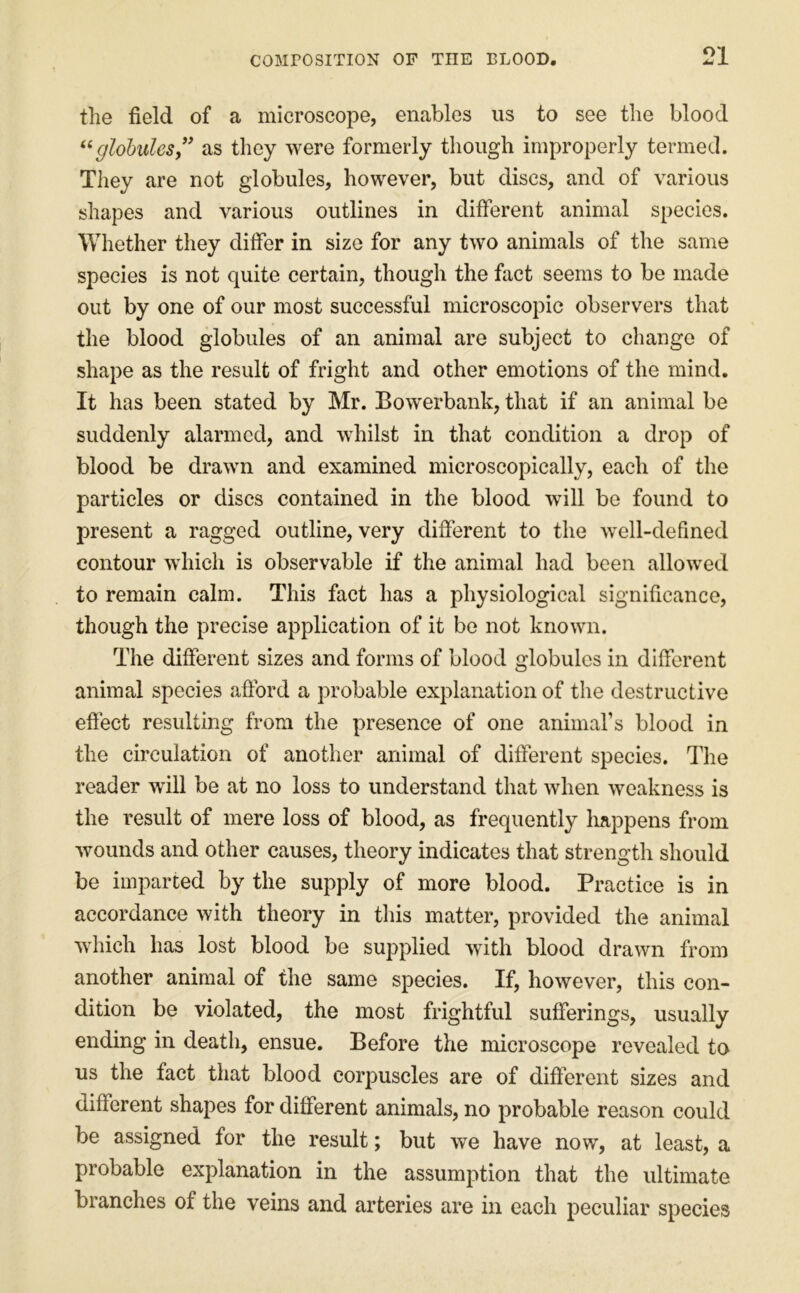the field of a microscope, enables us to see the blood globules” as they were formerly though improperly termed. They are not globules, however, but discs, and of various shapes and various outlines in different animal species. Whether they differ in size for any two animals of the same species is not quite certain, though the fact seems to be made out by one of our most successful microscopic observers that the blood globules of an animal are subject to change of shape as the result of fright and other emotions of the mind. It has been stated by Mr. Bowerbank, that if an animal be suddenly alarmed, and whilst in that condition a drop of blood be drawn and examined microscopically, each of the particles or discs contained in the blood will be found to present a ragged outline, very different to the well-defined contour which is observable if the animal had been allowed to remain calm. This fact has a physiological significance, though the precise application of it be not known. The different sizes and forms of blood globules in different animal species afford a probable explanation of the destructive effect resulting from the presence of one animars blood in the circulation of another animal of different species. The reader will be at no loss to understand that when weakness is the result of mere loss of blood, as frequently Imppens from wounds and other causes, theory indicates that strength should be imparted by the supply of more blood. Practice is in accordance with theory in this matter, provided the animal which has lost blood be supplied with blood drawn from another animal of the same species. If, however, this con- dition be violated, the most frightful sufferings, usually ending in death, ensue. Before the microscope revealed to us the fact that blood corpuscles are of different sizes and different shapes for different animals, no probable reason could be assigned for the result; but we have now, at least, a probable explanation in the assumption that the ultimate branches of the veins and arteries are in each peculiar species