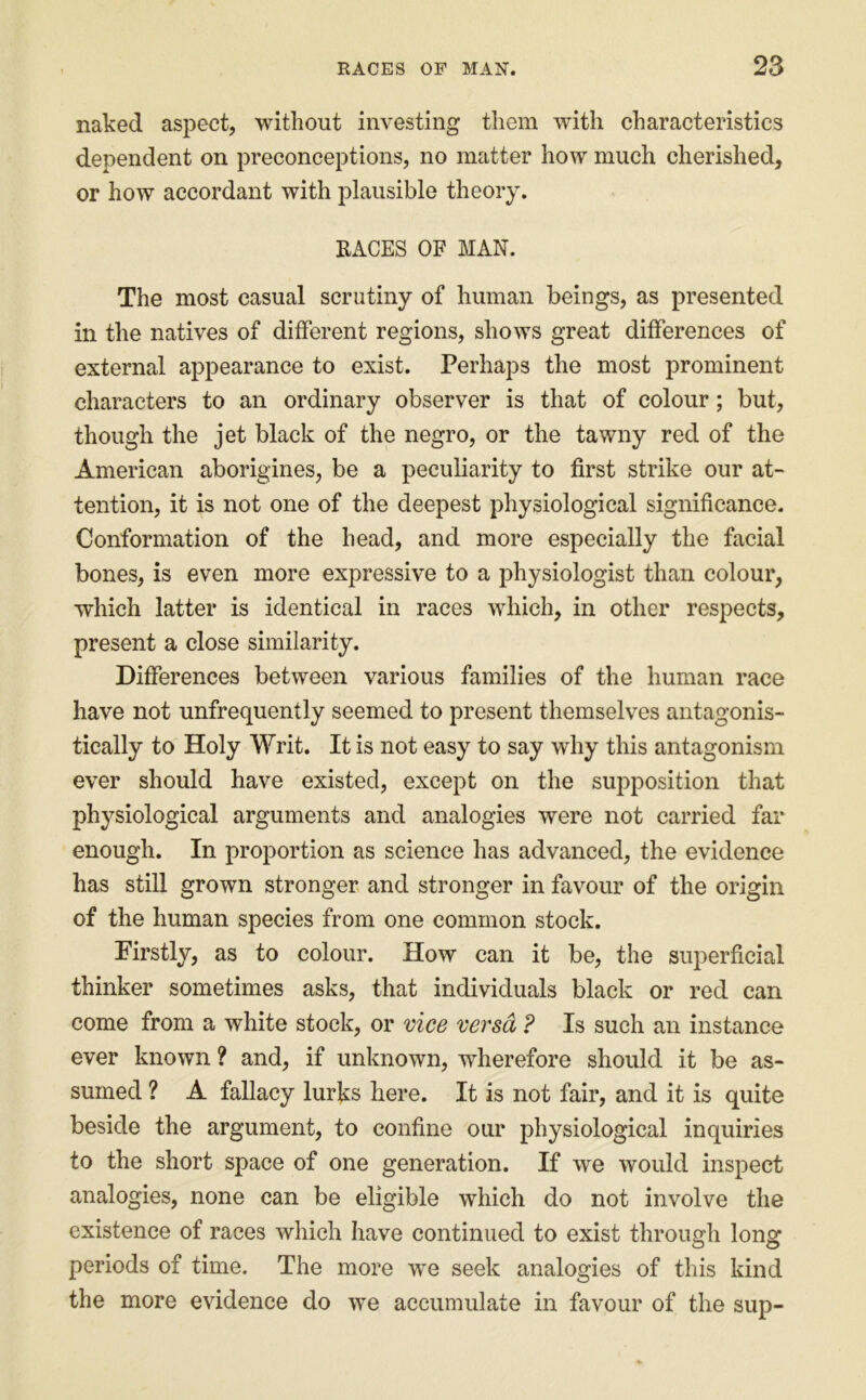 naked aspect, without investing them with characteristics dependent on preconceptions, no matter how much cherished, or how accordant with plausible theory. RACES OF MAN. The most casual scrutiny of human beings, as presented in the natives of different regions, shows great differences of external appearance to exist. Perhaps the most prominent characters to an ordinary observer is that of colour; but, though the jet black of the negro, or the tawny red of the American aborigines, be a peculiarity to first strike our at- tention, it is not one of the deepest physiological significance. Conformation of the head, and more especially the facial bones, is even more expressive to a physiologist than colour, which latter is identical in races which, in other respects, present a close similarity. Differences between various families of the human race have not unfrequently seemed to present themselves antagonis- tically to Holy Writ. It is not easy to say why this antagonism ever should have existed, except on the sui^position that physiological arguments and analogies were not carried far enough. In proportion as science has advanced, the evidence has still grown stronger and stronger in favour of the origin of the human species from one common stock. Firstly, as to colour. How can it be, the superficial thinker sometimes asks, that individuals black or red can come from a white stock, or mce versd ? Is such an instance ever known ? and, if unknown, wherefore should it be as- sumed ? A fallacy lurks here. It is not fair, and it is quite beside the argument, to confine our physiological inquiries to the short space of one generation. If we would inspect analogies, none can be eligible which do not involve the existence of races which have continued to exist through long periods of time. The more we seek analogies of this kind the more evidence do we accumulate in favour of the sup-