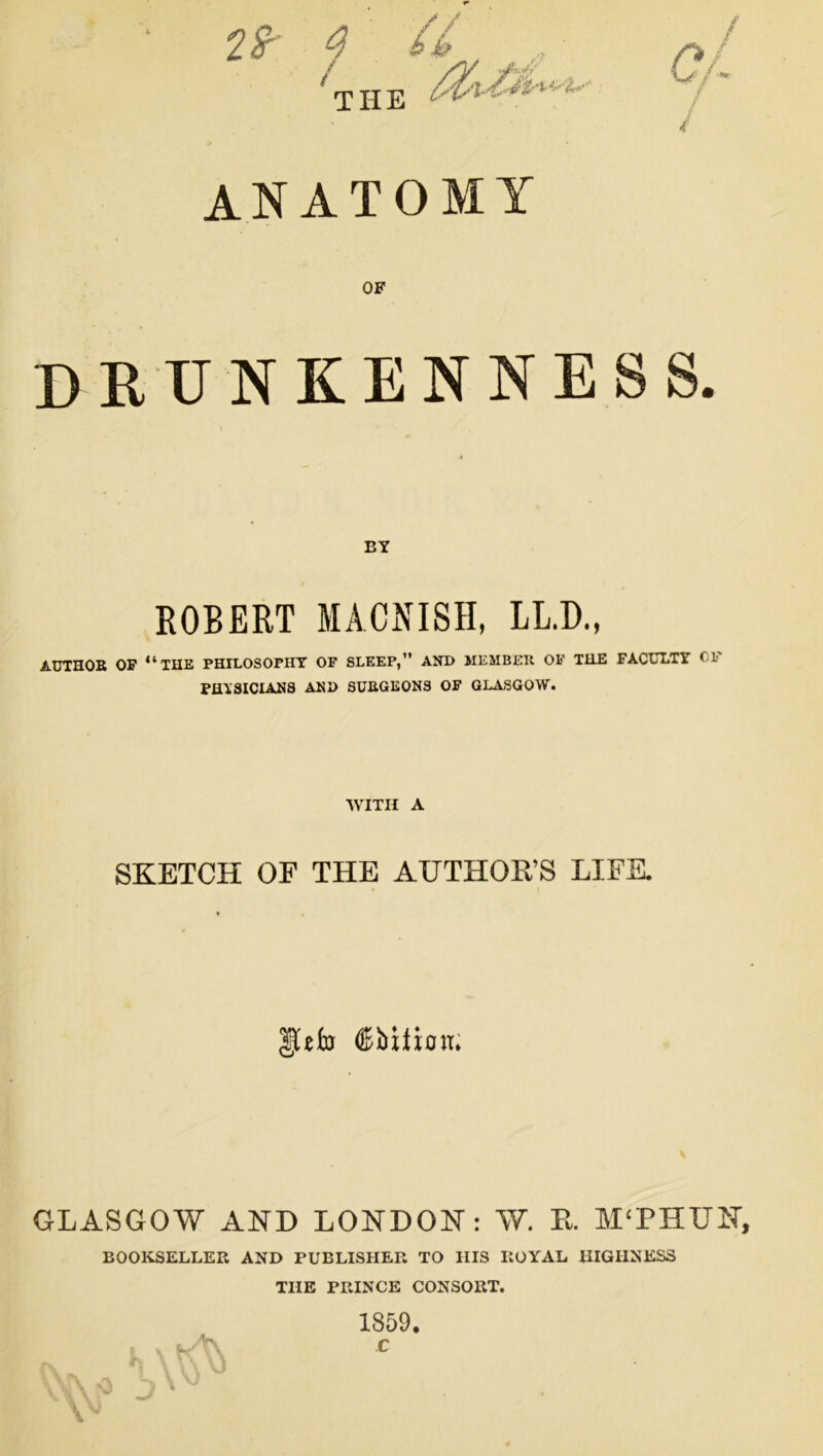 $ 4 / THE ANATOMY OF DRUNKENNESS. BY ROBERT MAONISH, LL.D., AUTHOR OF “THE PHILOSOPHY OF SLEEP,” AND MEMBER OF THE FACULTY CL- PHYSICIANS AND SURGEONS OF GLASGOW. WITH A SKETCH OF THE AUTHOR’S LIFE. |Uto ®bttioit. GLASGOW AND LONDON: W. R. MTHU1T, BOOKSELLER AND PUBLISHER TO HIS ROYAL HIGHNESS THE PRINCE CONSORT. 1859.