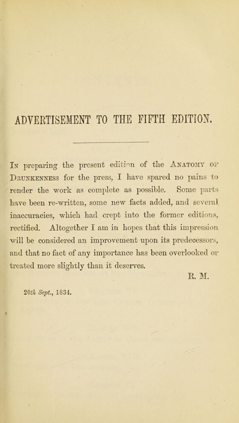 ADVERTISEMENT TO THE FIFTH EDITION. In' preparing the present edition of the Anatomy of Drunkenness for the press, I have spared no pains to render the work as complete as possible. Some parts have been re-written, some new facts added, and several inaccuracies, which had crept into the former editions, rectified. Altogether I am in hopes that this impression will be considered an improvement upon its predecessors, and that no fact of any importance has been overlooked or treated more slightly than it deserves. R. M. 20ih Sept, 1834. »