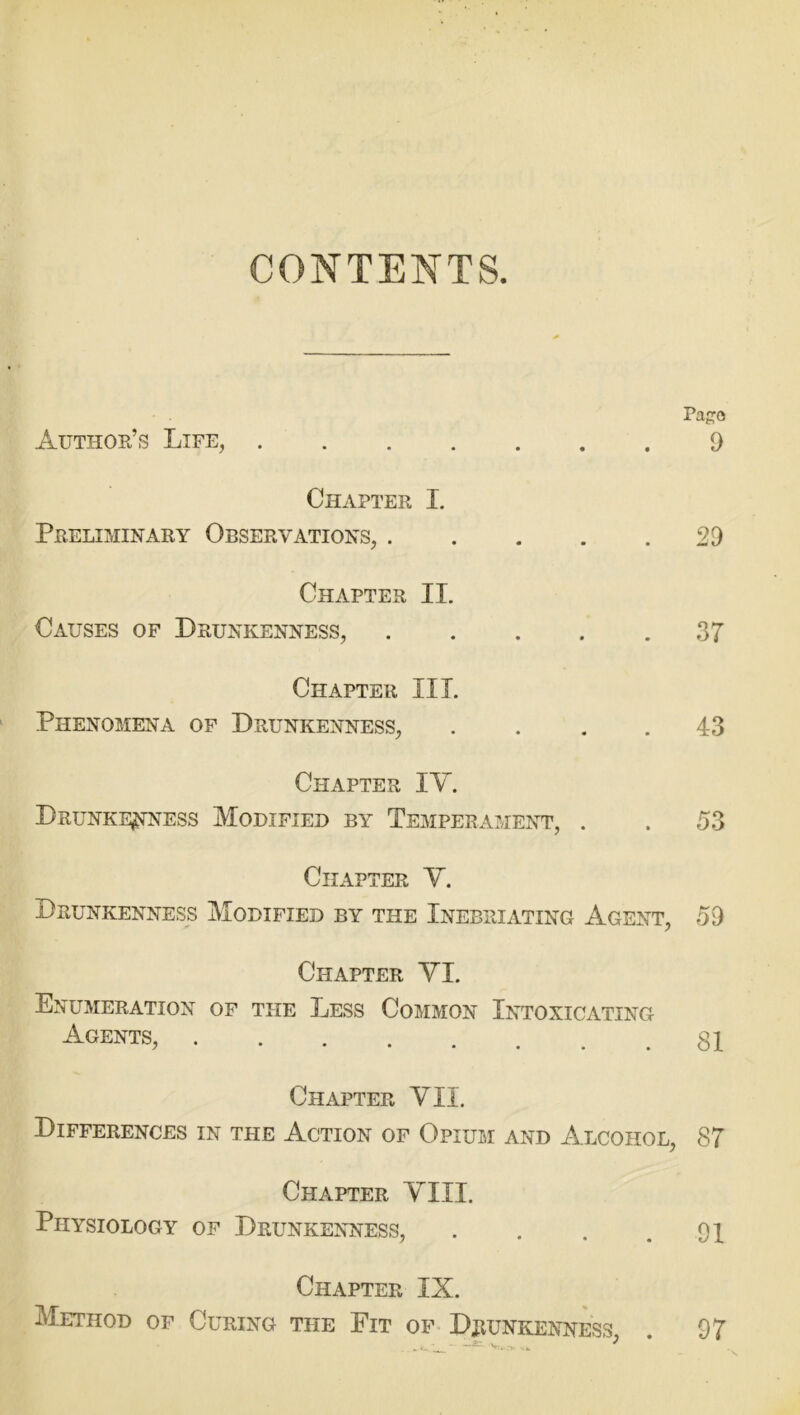 CONTENTS. Pago Author’s Life, 9 Chapter I. Preliminary Observations, 29 Chapter II. Causes of Drunkenness, 37 Chapter III. Phenomena of Drunkenness, .... 43 Chapter IV. Drunkenness Modified by Temperament, . . 53 Chapter V. Drunkenness Modified by the Inebriating Agent, 59 Chapter VI. Enumeration of the Less Common Intoxicating a«ents, 81 Chapter VII. Differences in the Action of Opium and Alcohol, 87 Chapter VIII. Physiology of Drunkenness, . . . .91 Chapter IX. Method of Curing the Fit of Drunkenness, . 97