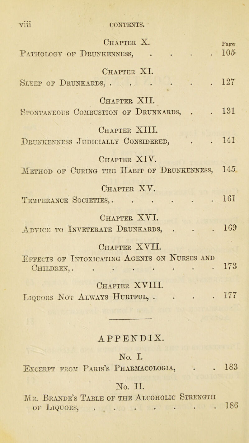 Vlll CONTENTS. Chapter X. paff& Pathology of Drunkenness, .... 105 Chapter XL Sleep of Drunkards, 127 Chapter XII. Spontaneous Combustion of Drunkards, . . 131 Chapter XIII. Drunkenness Judicially Considered, . . 141 Chapter XIV. Method of Curing the Habit of Drunkenness, 145 Chapter XV. Temperance Societies, 101 Chapter XVI. Advice to Inveterate Drunkards, . . .160 Chapter XVII. Effects of Intoxicating Agents on Nurses and Children,. 1^3 Chapter XVIII. Liquors Not Always Hurtful, . . . .177 APPENDIX. No. I. Excerpt from Paris’s Pharmacologia, . .183 No. II. Mr. Brande’s Table of the Alcoholic Strength of Liquors, 180
