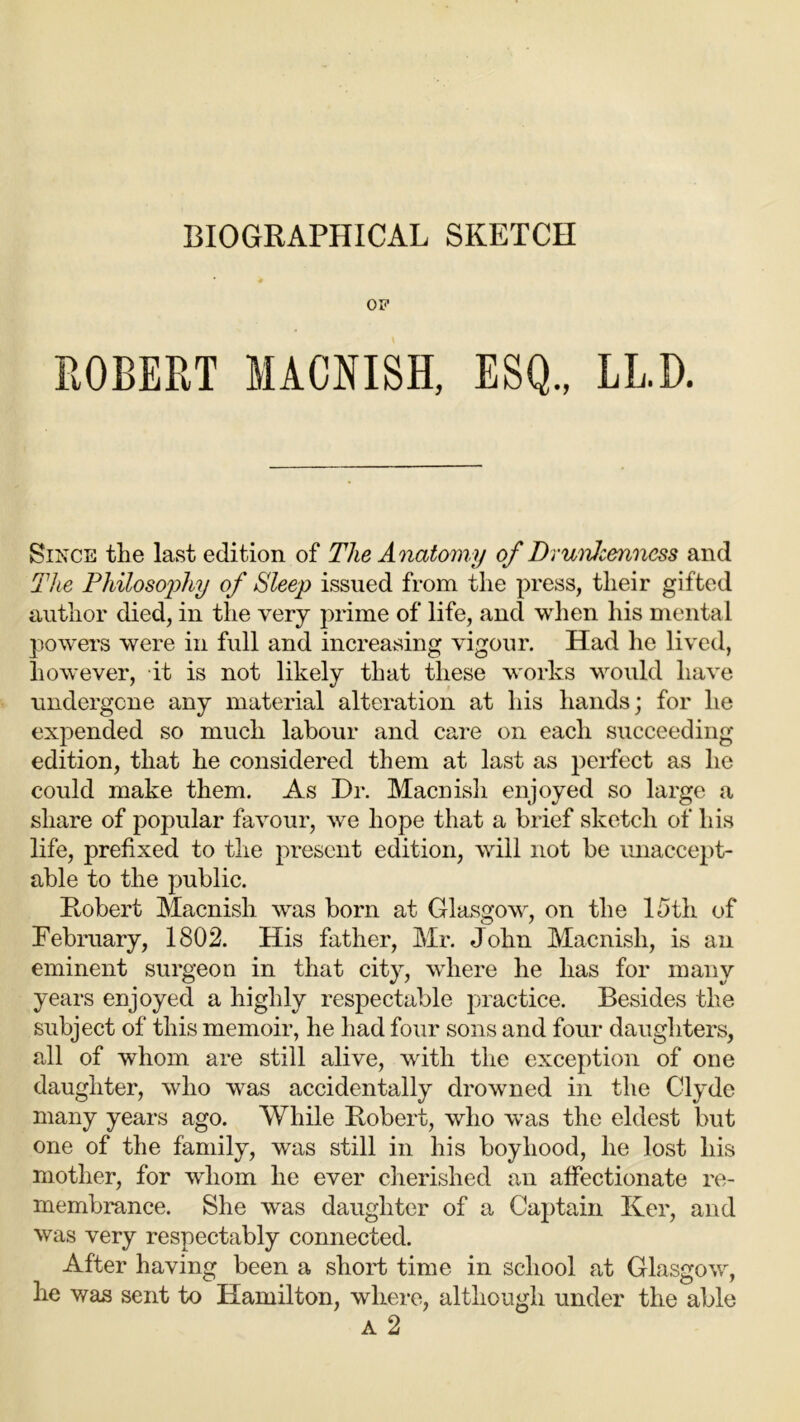 BIOGRAPHICAL SKETCH OF ROBERT MACNISH, ESQ., LL.D. Since the last edition of The Anatomy of DnmJcenncss and The Philosophy of Sleep issued from the press, their gifted author died, in the very prime of life, and when his mental powers were in full and increasing vigour. Had he lived, however, it is not likely that these works would have undergone any material alteration at his hands; for he expended so much labour and care on each succeeding edition, that he considered them at last as perfect as lie could make them. As Hr. Macnish enjoyed so large a share of popular favour, we hope that a brief sketch of his life, prefixed to the present edition, will not be unaccept- able to the public. Robert Macnish was born at Glasgow, on the 15th of February, 1802. His father, Mr. John Macnish, is an eminent surgeon in that city, where he has for many years enjoyed a highly respectable practice. Besides the subject of this memoir, he had four sons and four daughters, all of whom are still alive, with the exception of one daughter, who was accidentally drowned in the Clyde many years ago. While Robert, who was the eldest but one of the family, was still in his boyhood, he lost his mother, for whom he ever cherished an affectionate re- membrance. She was daughter of a Captain Ker, and was very respectably connected. After having been a short time in school at Glasgow, he was sent to Hamilton, wliere, although under the able A 2