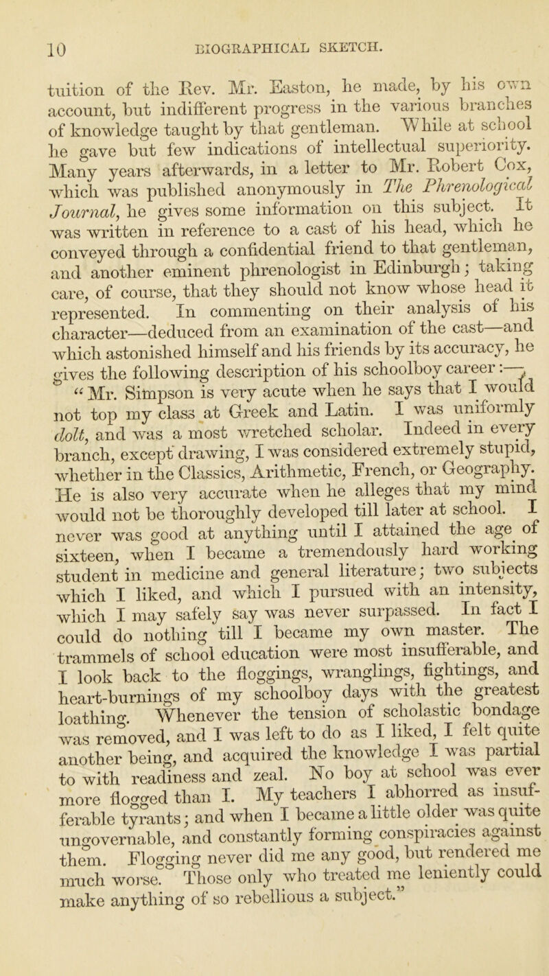 tuition of the Rev. Mr. Easton, he made, by his own account, but indifferent progress in the various branches of knowledge taught by that gentleman. W liile at scuool he gave but few indications of intellectual superiority. Many years afterwards, in a letter to Mr. Robert Cox, •which was published anonymously in The Phrenological Journal, he gives some information on this subject. It was written in reference to a cast of his head, which he conveyed through a confidential friend to that gentleman, and another eminent phrenologist in Edinburgh, taking care, of course, that they should not know whose head it represented. In commenting on their analysis of his character—deduced from an examination of the cast—and which astonished himself and his friends by its accuracy, he gives the following description of his schoolboy career: - & “ Mr. Simpson is very acute when he says that I would not top my class at Greek and Latin. I was unifoimly dolt, and was a most wretched scholar. Indeed in every branch, except' drawing, I was considered extremely stupid, whether in the Classics, Arithmetic, French, or Geography. I-Ie is also very accurate when he alleges that my mind would not be thoroughly developed till later at school. I never was good at anything until I attained the age. of sixteen, when I became a tremendously hard working student in medicine and general literaturej two subjects which I liked, and which I pursued with an intensity, which I may safely say was never surpassed. In fact I could do nothing till I became my own master. The trammels of school education were most insufferable, and I look back to the floggings, wranglings, fightings, and heart-burnings of my schoolboy days with the greatest loathinm Whenever the tension of scholastic bondage was removed, and I was left to do as I liked, I felt quite another being, and acquired the knowledge I was partial to with readiness and zeal. Ho boy at school was ever more flogged than I. My teachers I abhorred as insuf- ferable tyrants; and when I became a little older was quite ungovernable, and constantly forming conspiracies against them. Flogging never did me any good, but rendered me much worse. Those only who treated me leniently could make anything of so rebellious a subject.