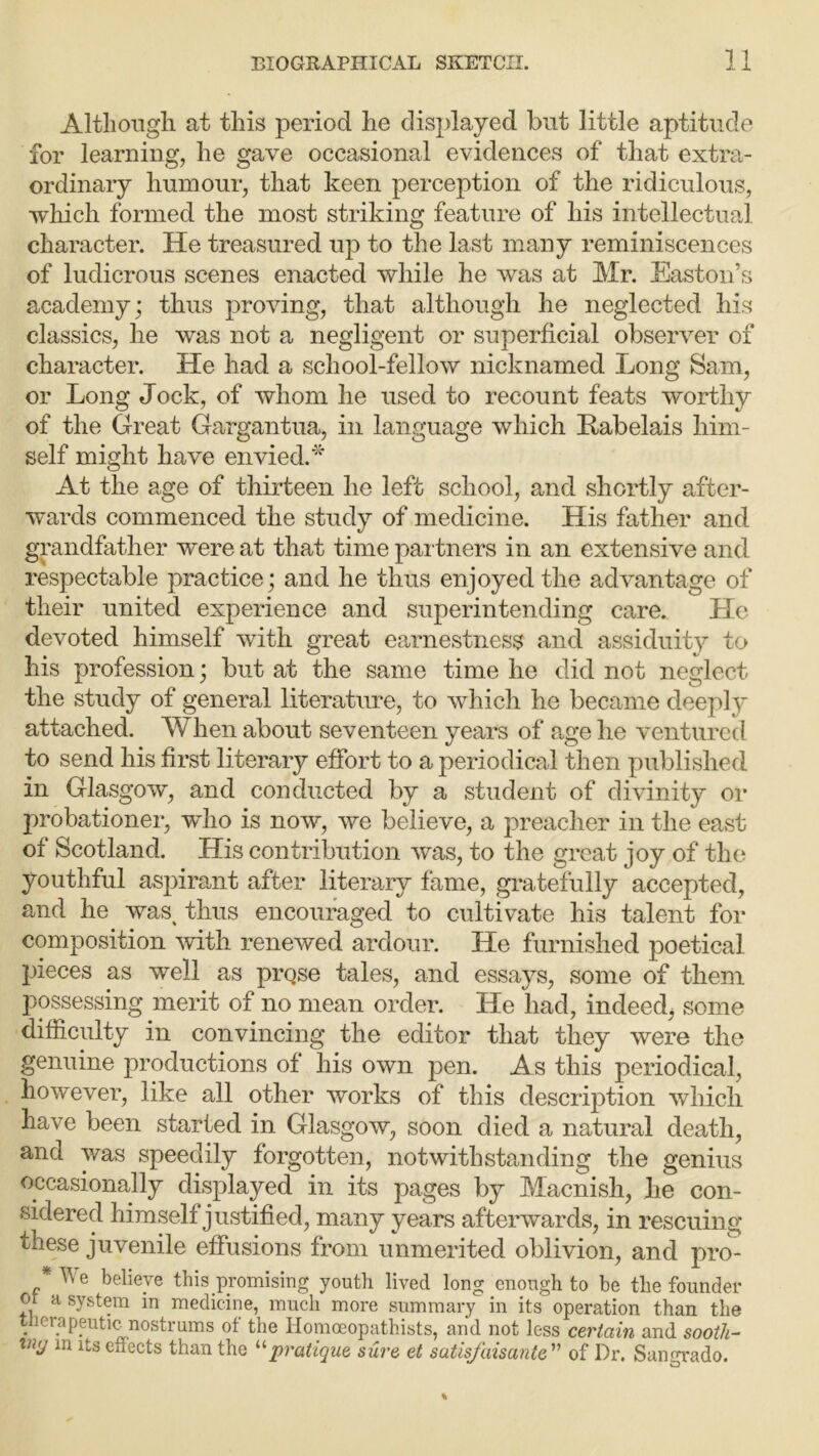 Although at this period he displayed but little aptitude for learning, he gave occasional evidences of that extra- ordinary humour, that keen perception of the ridiculous, which formed the most striking feature of his intellectual character. He treasured up to the last many reminiscences of ludicrous scenes enacted while he was at Mr. Easton’s academy; thus proving, that although he neglected his classics, he was not a negligent or superficial observer of character. He had a school-fellow nicknamed Long Sam, or Long Jock, of whom he used to recount feats worthy of the Great Gargantua, in language which ftabelais him- self might have envied.* At the age of thirteen he left school, and shortly after- wards commenced the study of medicine. His father and grandfather were at that time partners in an extensive and respectable practice; and he thus enjoyed the advantage of their united experience and superintending care. Lie devoted himself with great earnestness and assiduity to his profession; but at the same time he did not neglect the study of general literature, to which he became deeply attached. When about seventeen years of age he ventured to send his first literary effort to a periodical then published in Glasgow, and conducted by a student of divinity or probationer, who is now, we believe, a preacher in the east of Scotland. His contribution was, to the great joy of the youthful aspirant after literary fame, gratefully accepted, and he was^ thus encouraged to cultivate his talent for composition with renewed ardour. He furnished poetical pieces as well as prQse tales, and essays, some of them possessing merit of no mean order. He had, indeed, some difficulty in convincing the editor that they were the genuine productions of his own pen. As this periodical, however, like all other works of this description which have been started in Glasgow, soon died a natural death, and was speedily forgotten, notwithstanding the genius occasionally displayed in its pages by Macnish, he con- sidered himself justified, many years afterwards, in rescuing these juvenile effusions from unmerited oblivion, and pro- *We believe this promising youth lived long enough to he the founder or a system in medicine, much more summary in its operation than the . ier.aPeutic nostrums of the Homceopathists, and not less certain and sooth- iny in its effects than the “pratique sure et satisfaisante ” of Dr. Sangrado.