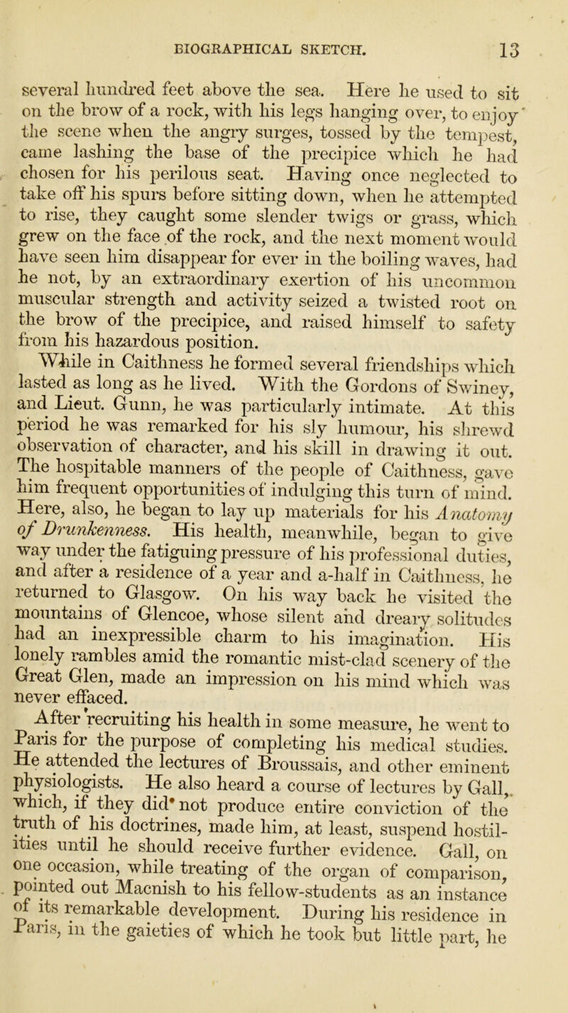several hundred feet above the sea. Here he used to sit on the brow of a rock, with his legs hanging over, to enjoy' the scene when the angry surges, tossed by the tempest, came lashing the base of the precipice which he had chosen for his perilous seat. Having once neglected to take off his spurs before sitting down, when he attempted to rise, they caught some slender twigs or grass, which grew on the face of the rock, and the next moment would have seen him disappear for ever in the boiling waves, had he not, by an extraordinary exertion of his uncommon muscular strength and activity seized a twisted root on the brow of the precipice, and raised himself to safety from his hazardous position. While in Caithness he formed several friendships which lasted as long as he lived. With the Gordons of Swiney, and. Lieut. Gunn, he was particularly intimate. At this period he was remarked for his sly humour, his shrewd observation of character, and his skill in drawing it out. The hospitable manners of the people of Caithness, gave him frequent opportunities of indulging this turn of mind. Here, also, he began to lay up materials for his Anatomy 0/ Drunkenness. His health, meanwhile, began to give way under the fatiguing pressure of his professional duties, and after a residence of a year and a-half in Caithness, lie returned to Glasgow. On his way back he visited the mountains of Glencoe, whose silent and dreary solitudes had an inexpressible charm to his imagination. His lonely rambles amid the romantic mist-clad scenery of the Great Glen, made an impression on his mind which was never effaced. After recruiting his health in some measure, he went to Paris for the purpose of completing his medical studies. He attended the lectures of Broussais, and other eminent physiologists. He also heard a course of lectures by Gall, which, if they did* not produce entire conviction of the truth of his doctrines, made him, at least, suspend hostil- ities until he should receive further evidence. Gall, on one occasion, while treating of the organ of comparison, pointed out Macnish to his fellow-students as an instance of its remarkable development. During his residence in Pans, m the gaieties of which he took but little part, he