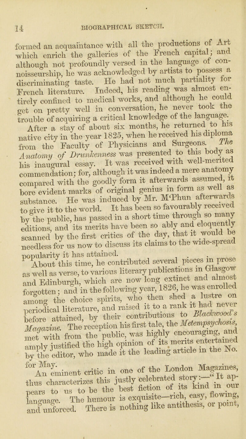 formed an acquaintance witli all the productions of Art -which enrich the galleries of the Trench capital; and although not profoundly versed in the language of con- noisseurship, he was acknowledged by artists to possess a discriminating taste. He had not much partiality for Trench literature. Indeed, his reading was almos cn tirely confined to medical works, and although he cou c get on pretty well in conversation, he never took the trouble of acquiring a critical knowledge of the language. After a stay of about six months, he returned to his native city in the year 1825, when he received his diploma from the Faculty of Physicians and Surgeons. Ihe Anatomy of Drunkenness was presented to this body as his inaugural essay. It was received with well-merited commendation; for, although it was indeed a mere anatomy compared with the goodly form it afterwards assumed, it bore evident marks of original genius m form as well as substance. He was induced by Mr. M‘Phun afterwards to o-ive it to the world. It has been so favourably received by the public, has passed in a short time through so many editions, and its merits have been so ably and eloquent y scanned by the first critics of the day, that it would be needless for us now to discuss its claims to the wide-spread uoDularity it bus attained.. About this time, he contributed several pieces in prose as well as verse, to various literary publications m Glasgow and Edinburgh, which are now long extinct and almost forgotten; and in the following year, 1826, lie was enrolled among the choice spirits, who then shed a lustie on periodical literature, and raised it to a rank it had nevei before attained, by their contributions to Blackwood» hMaoazine ' The reception his first tale, the Metempsychosis S from the public, was highly encouraging, and amply justified the high opinion of its merits entertained by the ^editor, who made it the leading article in the Ho. “eminent critic in one of the London Magazin^, thus characterizes this justly celebrated story I P Bears to ns to be tlie best fiction of its kind m oui lanomage. Tbe Tumour is exquisite—neb, easy, flowing, and unforced. There is nothing like antithesis, or pom ,