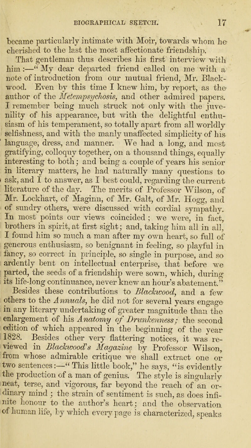 became particularly intimate with Moir, towards whom he cherished to the last the most affectionate friendship. That gentleman thus describes his first interview with him :—“ My dear departed friend called on me with a note of introduction from our mutual friend, Mr. Black- wood. Even by this time I knew him, by report, as the author of the Metempsychosis, and other admired papers. I remember being much struck not only with the juve- nility of his appearance, but with the delightful enthu- siasm of his temperament, so totally apart from all worldly selfishness, and with the manly unaffected simplicity of his language, dress, and manner. We had a long, and most gratifying, colloquy together, on a thousand things, equally interesting to both; and being a couple of years his senior in literary matters, he had naturally many questions to ask, and I to answer, as I best could, regarding the current literature of the day. The merits of Professor Wilson, of Mr. Lockhart, of Maginn, of Mr. Galt, of Mr. Hogg, and of sundry others, were discussed with cordial sympathy. In most points our views coincided ; we were, in fact, brothers in spirit, at first sight; and, taking him all in all, I found him so much a man after my own heart, so full of generous enthusiasm, so benignant in feeling, so playful in fancy, so correct in principle, so single in purpose, and so ardently bent on intellectual enterprise, that before we parted, the seeds of a friendship were sown, which, during its life-long continuance, never knew an hour’s abatement.” Besides these contributions to Blackwood, and a few others to the Annuals, he did not for several years engage in any literary undertaking of greater magnitude than the enlargement of his Anatomy of Drunkenness; the second edition of which appeared in the beginning of the year 1828. Besides other very flattering notices, it was re- viewed in Blackwood’s Magazine by Professor Wilson, from whose admirable critique we shall extract one or two sentences:—“ This little book,” he says, “is evidently the production of a man of genius. The style is singularly neat, terse, and vigorous, far beyond the reach of an or- dinary mind ; the strain of sentiment is such, as does infi- nite honour to the author’s heart; and the observation of human life, by which every page is characterized, speaks