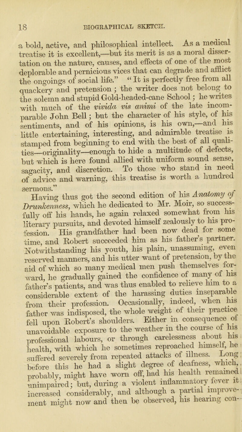 a bold, active, and philosophical intellect. As a medical treatise it is excellent,—but its merit is as a moral disser- tation on the nature, causes, and effects of one of the most deplorable and pernicious vices that can degrade and afflict the ongoings of social life.” “ It is perfectly free from all quackery and pretension ; the writer does not belong to the solemn and stupid Gold-headed-cane School; he writes with much of the vivida vis animi of the late incom- parable John Bell; but the character of his style, of his sentiments, and of his opinions, is his own,—and his little entertaining, interesting, and admirable treatise is stamped from beginning to end with the best of all quali- ties originality—enough to hide a multitude of defects, but which is here found allied with uniform sound sense, sagacity, and discretion. To those who stand in need of advice and warning, this treatise is worth, a hundred sermons.” . . r Ha vino- thus got the second edition of his Anatomy of Drunkenness, which he dedicated to Mr. Moir, so success- fully off his hands, he again relaxed somewhat from his literary pursuits, and devoted himself zealously to his pio- fession. His grandfather had been now dead for some time, and Robert succeeded him as. his father’s partner. Notwithstanding his youth, his plain, unassuming, even reserved manners, and his utter want of pretension, by the aid of which so many medical men push themselves f or- ward, he gradually gained the confidence of. many of Ins father’s patients, and was thus enabled to relieve him to a considerable extent of the harassing duties inseparable from their profession. Occasionally, indeed, .when his father was indisposed, the whole weight of their practice fell upon Robert’s shoulders. Either in consequence ol unavoidable exposure to the weather in the course of his professional labours, or through carelessness about his health, with which he sometimes reproached himsell, he suffered severely from repeated attacks of illness. Eong before this he had a slight degree of deafness, which probably, might have worn off, had. his health remained unimpaired; but, during a violent inflammatory.lever it increased considerably, and although a partial improve- ment might now and then be observed, his hearing con-