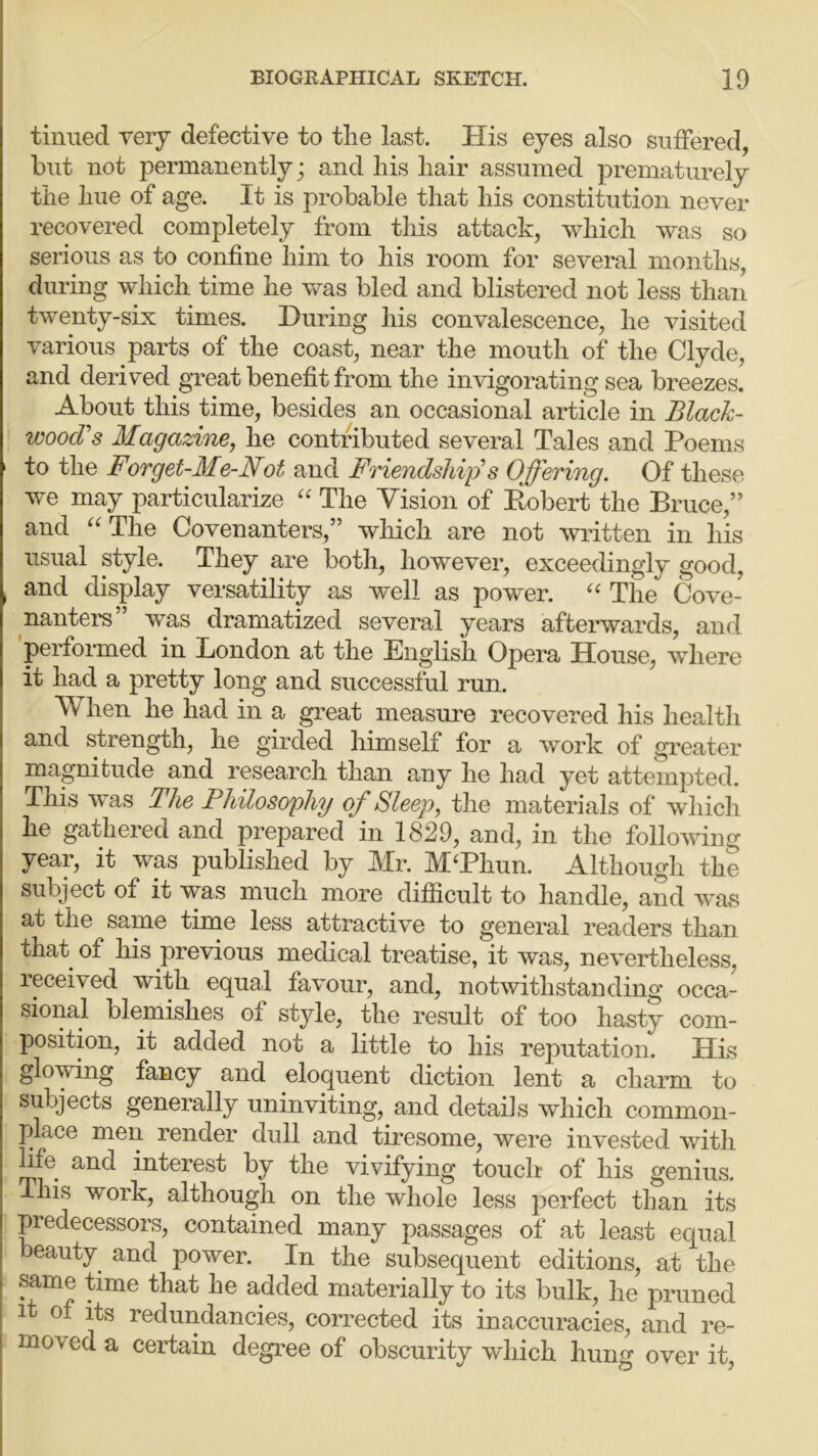 tinned very defective to the last. His eyes also suffered, but not permanently; and his hair assumed prematurely the hue of age. It is probable that his constitution never recovered completely from this attack, which was so serious as to confine him to his room for several months, during which time he was bled and blistered not less than twenty-six times. During his convalescence, he visited various parts of the coast, near the mouth of the Clyde, and derived great benefit from the invigorating sea breezes. About this time, besides an occasional article in Black- wood's Magazine, he contributed several Tales and Poems to the Forget-Me-Not and Friendship's Offering. Of these we may particularize “ The Vision of Pvobert the Bruce,” and u The Covenanters,” which are not written in his usual style. They are both, however, exceedingly good, , and display versatility as well as power. u The Cove- nanters was dramatized several years afterwards, and performed in Bondon at the English Opera House, where it had a pretty long and successful run. N hen he had in a great measure recovered his health and strength, he girded himself for a work of greater magnitude and research than any he had yet attempted. This was The Philosophy of Sleep, the materials of which he gathered and prepared'm 1829, and, in the following year, it was published by Mr. M‘Phun. Although the subject of it was much more difficult to handle, and was at the same time less attractive to general readers than that of his previous medical treatise, it was, nevertheless, received with equal favour, and, notwithstanding occa- sional blemishes 01 style, the result of too hasty com- position, it added not a little to his reputation. His glowing fancy and eloquent diction lent a charm to subjects generally uninviting, and details which common- place men render dull and tiresome, were invested with life and interest by the vivifying touch of his genius. This work, although on the whole less perfect than its predecessors, contained many passages of at least equal eauty and power. In the subsequent editions, at the same time that he added materially to its bulk, he pruned it of its redundancies, corrected its inaccuracies, and re- moved a certain degree of obscurity which hung over it,