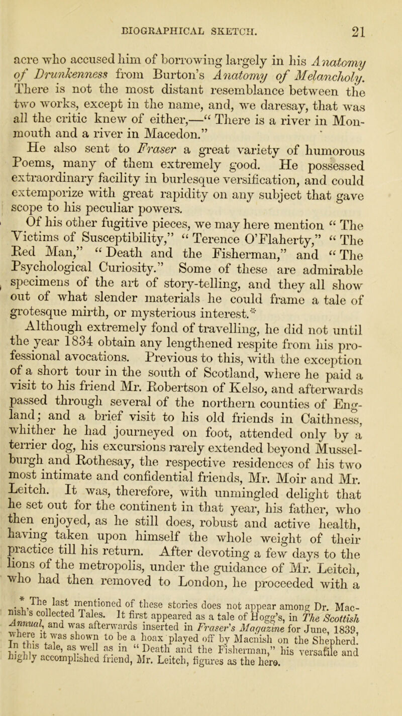 acre who accused him of borrowing largely in his Anatomy of Drunkenness from Burton’s Anatomy of Melancholy. There is not the most distant resemblance between the two works, except in the name, and, we daresay, that was all the critic knew of either,—“ There is a river in Mon- mouth and a river in Macedon.” He also sent to Fraser a great variety of humorous Poems, many of them extremely good. He possessed extraordinary facility in burlesque versification, and could extemporize with great rapidity on any subject that gave scope to his peculiar powers. Of his other fugitive pieces, we may here mention “ The Victims of Susceptibility,” “ Terence O’Flaherty,” “ The Bed Man,” “Death and the Fisherman,” and “The Psychological Curiosity.” Some of these are admirable specimens of the aid of story-telling, and they all show out of what slender materials he could frame a tale of grotesque mirth, or mysterious interest.'”' Although extremely fond of travelling, he did not until the year 1834 obtain any lengthened respite from his pro- fessional avocations. Previous to this, with the exception of a short tour in the south of Scotland, where he paid a visit to his friend Mr. Bobertson of Kelso, and afterwards passed through several of the northern counties of Eng- land , and a brief visit to his old friends in Caithness, whither he had journeyed on foot, attended only by a terrier dog, his excursions rarely extended beyond Mussel- burgh and Bothesay, the respective residences of his two most intimate and confidential friends, Mr. Mbir and Mr. Leitch. It was, therefore, with unmingled delight that he set out for the continent in that year, his father, who then enjoyed, as he still does, robust and active health, ha\ing taken upon himself the whole weight of their practice till his return. After devoting a few days to the lions of the metropolis, under the guidance of Mr. Leitch, ■who had then removed to London, he proceeded with a . , ,Be last menticined of these stories does not appear among Dr. Mac- A««LC;°lleCated Ta IS* U appeared as a tale of Hogg’s, in The Scottish Annual and was afterwards inserted in Fraser's Magazine for June 1839 In thl J3S sh°W1T 10 ^ hoax played off by Macnisli on the Shepherd! in this tale, as well as in “ Death and the Fisherman,” his versatile and highly accomplished friend, Mr. Leitch, figures as the hero.