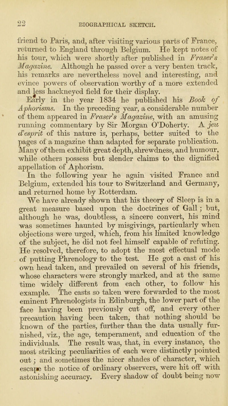 friend to Paris, and, after visiting various parts of France, returned to England through Belgium. He kept notes of his tour, which were shortly after published in Fraser s Magazine. Although he passed over a very beaten track, his remarks are nevertheless novel and interesting, and evince powers of observation worthy of a more extended and less hackneyed field for their display. Early in the year 1834 he published his Book of Aphorisms. In the preceding year, a considerable number of them appeared in Fraser’s Magazine, with an amusing running commentary by Sir Morgan O’Doherty. A jeic (Tesprit of this nature is, perhaps, better suited to the pages of a magazine than adapted for separate publication. Many of them exhibit great depth, shrewdness, and humour, while others possess but slender claims to the dignified appellation of Aphorism. In the following year he again visited France and Belgium, extended his tour to Switzerland and Germany, and returned home by Botterdam. We have already shown that his theory of Sleep is in a great measure based upon the doctrines of Gall; but, although he was, doubtless, a sincere convert, his mind was sometimes haunted by misgivings, particularly when objections were urged, which, from his limited knowledge of the subject, he did not feel himself capable of refuting. He resolved, therefore, to adopt the most effectual mode of putting Phrenology to the test. He got a cast of his own head taken, and prevailed on several of his friends, whose characters were strongly marked, and at the same time widely different from each other, to follow his example. The casts so taken were forwarded to the most eminent Phrenologists in Edinburgh, the lower part of the face having been previously cut off, and every other precaution having been taken, that nothing should be known of the parties, further than the data usually fur- nished, viz., the age, temperament, and education of the individuals. The result was, that, in every instance, the most striking peculiarities of each were distinctly pointed out; and sometimes the nicer shades of character, which escape the notice of ordinary observers, were hit off with astonishing accuracy. Every shadow of doubt being now