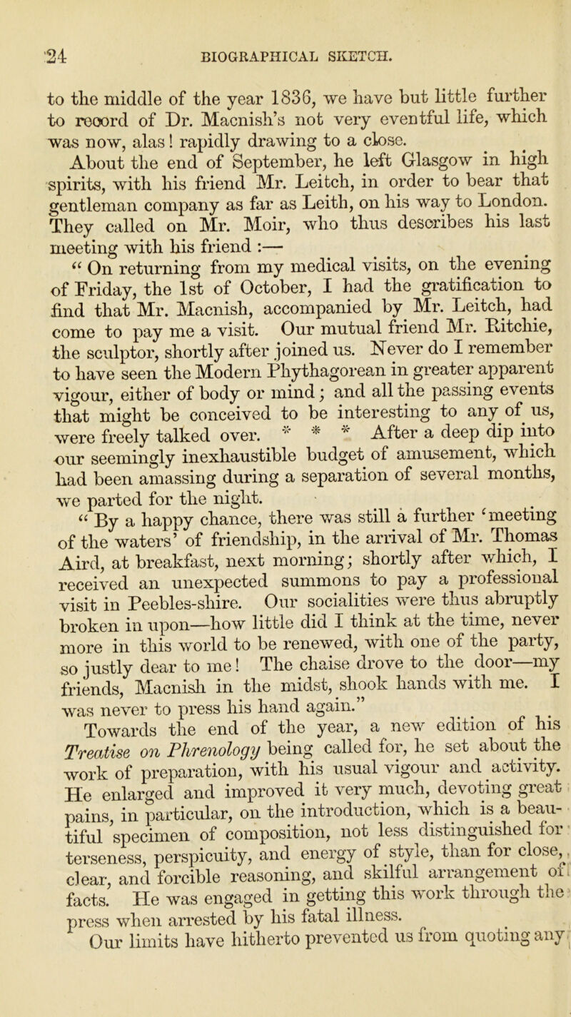 to tlie middle of the year 1836, we have but little further to record of Dr. Macnish’s not very eventful life, which was now, alas! rapidly drawing to a close. About the end of September, he left Glasgow in high spirits, with his friend Mr. Leitcli, in order to bear that gentleman company as far as Leith, on his way to London. They called on Mr. Moir, who thus describes his last meeting with his friend :— (( On returning from my medical visits, on the evening of Friday, the 1st of October, I had the gratification to find that Mr. Macnish, accompanied by. Mr. Leitch, had come to pay me a visit. Our mutual friend Mr. Xiitchie, the sculptor, shortly after joined us. Never do I remember to have seen the Modern Phythagorean in greater apparent vigour, either of body or mind; and all the passing events that might be conceived to be interesting to any. of us, were freely talked over. v A After a deep dip into our seemingly inexhaustible budget of amusement, which had been amassing during a separation of several months, we parted for the night. “ By a happy chance, there was still a further 'meeting of the waters’ of friendship, in the arrival of Mr. Thomas Aird, at breakfast, next morning; shortly after which, I received an unexpected summons to pay a professional visit in Peebles-shire. Our socialities were thus abruptly broken in upon—how little did X think at the time, nevei more in this world to be renewed, with one of the party, so justly dear to me! The chaise drove to the door—my friends, hlacnish in the midst, shook hands with me. I was never to press his hand again. Towards the end of the year, a new edition of his Treatise on Phrenology being called for, he set about the work of preparation, with his usual vigour and activity. He enlarged and improved it very much, devoting great pains, in particular, on the introduction, which is a beau- tiful specimen of composition, not less distinguished for terseness, perspicuity, and energy of style, than for close,; clear, and forcible reasoning, and skilful arrangement oil facts. He was engaged in getting this work through the press when arrested by his fatal illness. Our limits have hitherto prevented us from quoting any