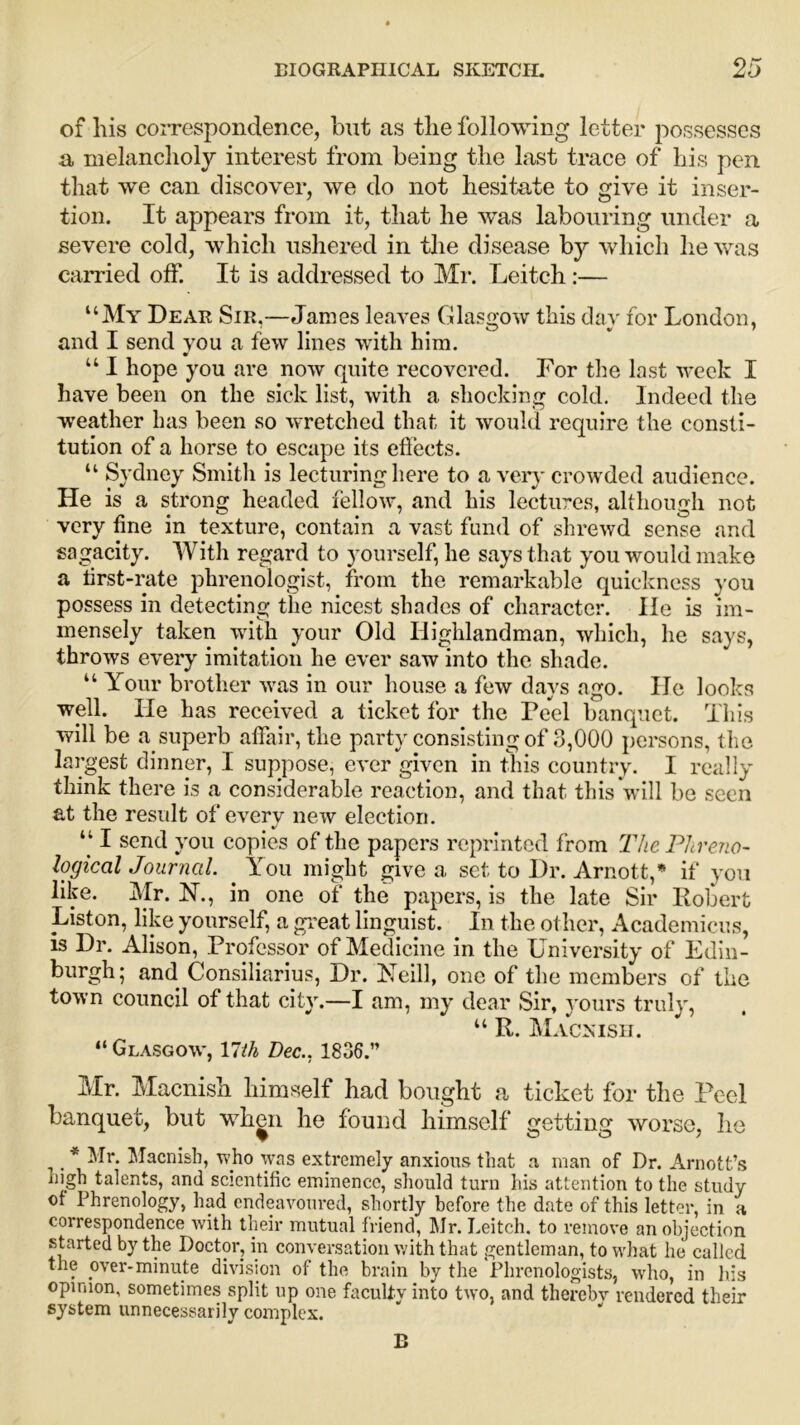 of his correspondence, but as the following letter possesses a melancholy interest from being the last trace of his pen that we can discover, we do not hesitate to give it inser- tion. It appears from it, that he was labouring under a severe cold, which ushered in the disease by which he was carried off. It is addressed to Mr. Leitch:— “My Dear Sir,—James leaves Glasgow this day for London, and I send you a few lines with him. “ I hope you are now quite recovered. For the last week I have been on the sick list, with a shocking cold. Indeed the weather has been so wretched that it would require the consti- tution of a horse to escape its effects. “ Sydney Smith is lecturing here to a very crowded audience. He is a strong headed fellow, and his lectures, although not very fine in texture, contain a vast fund of shrewd sense and sagacity. With regard to yourself, he says that you would make a lirst-rate phrenologist, from the remarkable quickness you possess in detecting the nicest shades of character. He is im- mensely taken with your Old Highlandman, which, he says, throws every imitation he ever saw into the shade. “ Your brother was in our house a few days ago. He looks well. He has received a ticket for the Peel banquet. This will be a superb affair, the party consisting of 3,000 persons, the largest dinner, I suppose, ever given in this country. I really think there is a considerable reaction, and that this will be seen at the result of every new election. “ I send you copies of the papers reprinted from The Phreno- logical Journal. . You might give a set to Dr. Arnott,* if you like. Mr. N., in one of the papers, is the late Sir Robert Liston, like yourself, a great linguist. In the other, Academicus, is Dr. Alison, Professor of Medicine in the University of Edin- burgh; and Consiliarius, Dr. Neill, one of the members of the town council of that city.—I am, my dear Sir, yours truly, u R. Macxish. “ Glasgow, YUh Dec.. 1836.” Mr. Macnish himself had bought a ticket for the Peel banquet, but when he found himself getting worse, he , _ * Mr. Macnish, who was extremely anxious that a man of Dr. Arnott’s m_gh talents, and scientific eminence, should turn his attention to the study of Phrenology, had endeavoured, shortly before the date of this letter, in a correspondence with their mutual friend, Mr. Leitch, to remove an objection started by the Doctor, in conversation with that gentleman, to what he called the over-minute division of the brain by the Phrenologists, who, in his opinion, sometimes split up one faculty into two, and thereby rendered their system unnecessarily complex. B