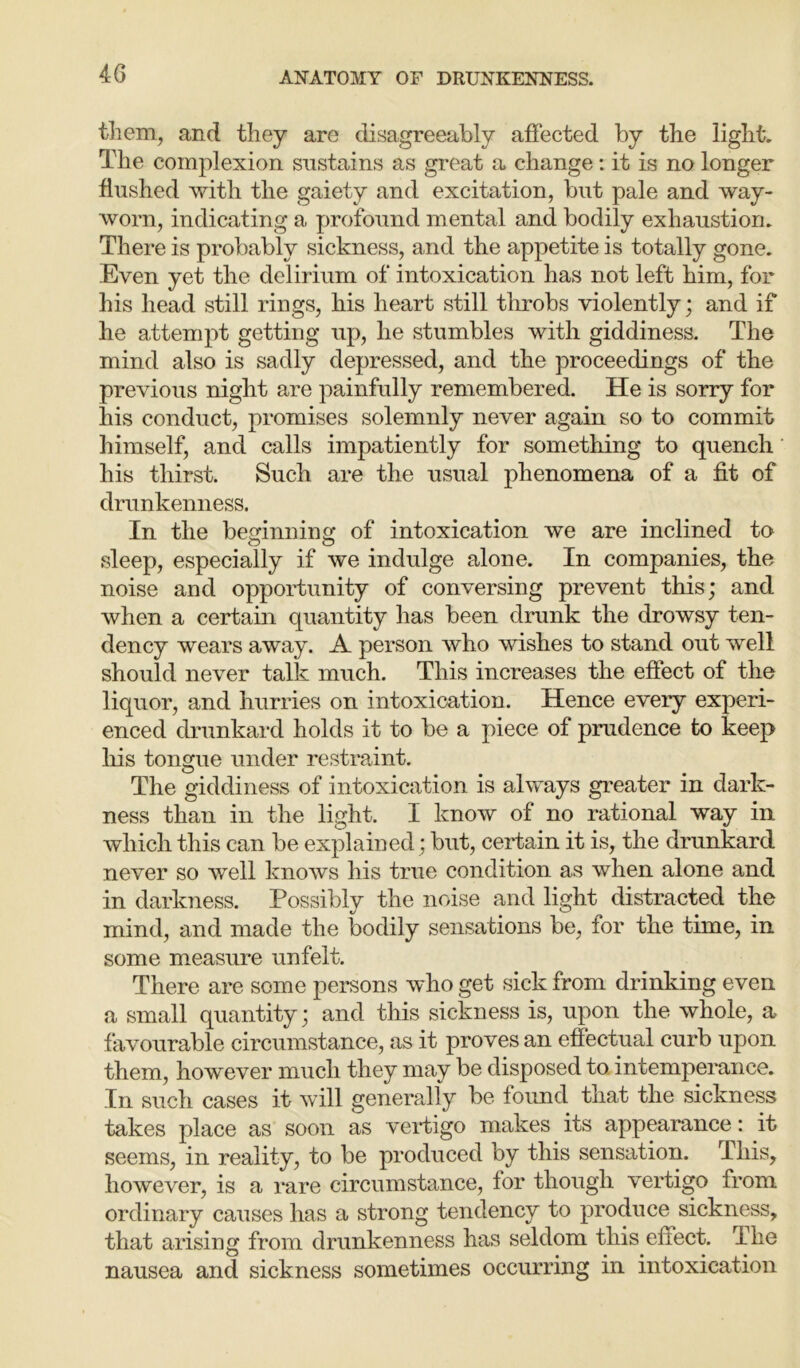 them, and they are disagreeably affected by the light. The complexion sustains as great a change: it is no longer flushed with the gaiety and excitation, but pale and way- worn, indicating a profound mental and bodily exhaustion. There is probably sickness, and the appetite is totally gone. Even yet the delirium of intoxication has not left him, for his head still rings, his heart still throbs violently; and if he attempt getting up, he stumbles with giddiness. The mind also is sadly depressed, and the proceedings of the previous night are painfully remembered. He is sorry for his conduct, promises solemnly never again so to commit himself, and calls impatiently for something to quench his thirst. Such are the usual phenomena of a fit of drunkenness. In the beginning of intoxication we are inclined to sleep, especially if we indulge alone. In companies, the noise and opportunity of conversing prevent this; and when a certain quantity has been drunk the drowsy ten- dency wears away. A person who wishes to stand out well should never talk much. This increases the effect of the liquor, and hurries on intoxication. Hence every experi- enced drunkard holds it to be a piece of prudence to keep his tongue under restraint. The giddiness of intoxication is always greater in dark- ness than in the light. I know of no rational way in which this can be explained; but, certain it is, the drunkard never so well knows his true condition as when alone and in darkness. Possibly the noise and light distracted the mind, and made the bodily sensations be, for the time, in some measure unfelt. There are some persons who get sick from drinking even a small quantity; and this sickness is, upon the whole, a favourable circumstance, as it proves an effectual curb upon them, however much they may be disposed to. intemperance. In such cases it will generally be found that the sickness takes place as soon as vertigo makes its appearance: it seems, in reality, to be produced by this sensation. This, however, is a rare circumstance, for though vertigo from ordinary causes has a strong tendency to produce sickness, that arising from drunkenness has seldom this effect. The nausea and sickness sometimes occurring in intoxication