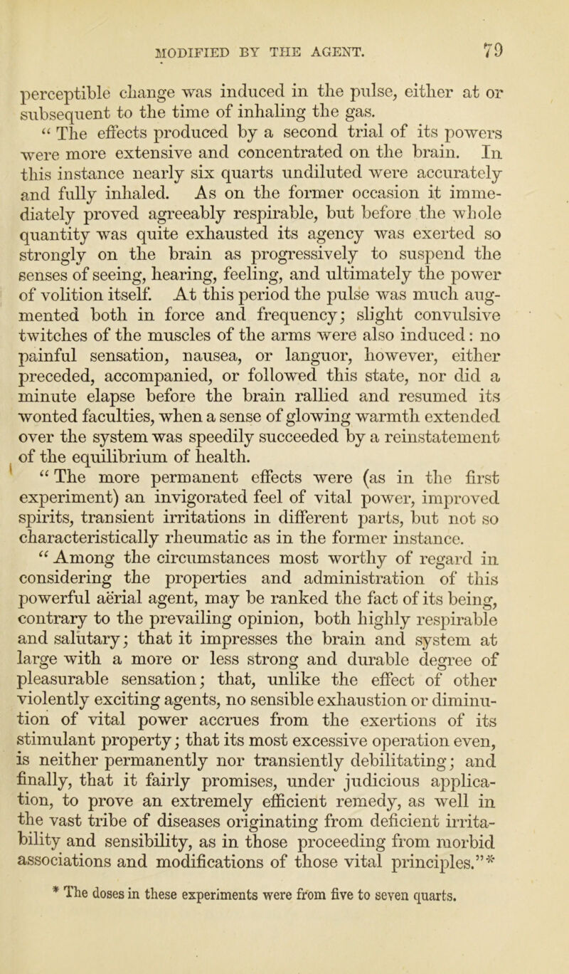 perceptible change was induced in the pulse, either at or subsequent to the time of inhaling the gas. “ The effects produced by a second trial of its powers were more extensive and concentrated on the brain. In this instance nearly six quarts undiluted were accurately and fully inhaled. As on the former occasion it imme- diately proved agreeably respirable, but before the whole quantity was quite exhausted its agency was exerted so strongly on the brain as progressively to suspend the senses of seeing, hearing, feeling, and ultimately the power of volition itself. At this period the pulse was much aug- mented both in force and frequency; slight convulsive twitches of the muscles of the arms were also induced : no painful sensation, nausea, or languor, however, either preceded, accompanied, or followed this state, nor did a minute elapse before the brain rallied and resumed its wonted faculties, when a sense of glowing warmth extended over the system was speedily succeeded by a reinstatement of the equilibrium of health. “ The more permanent effects were (as in the first experiment) an invigorated feel of vital power, improved spirits, transient irritations in different parts, but not so characteristically rheumatic as in the former instance. “ Among the circumstances most worthy of regard in considering the properties and administration of this powerful aerial agent, may be ranked the fact of its being, contrary to the prevailing opinion, both highly respirable and salutary; that it impresses the brain and system at large with a more or less strong and durable degree of pleasurable sensation; that, unlike the effect of other violently exciting agents, no sensible exhaustion or diminu- tion of vital power accrues from the exertions of its stimulant property; that its most excessive operation even, is neither permanently nor transiently debilitating; and finally, that it fairly promises, under judicious applica- tion, to prove an extremely efficient remedy, as well in the vast tribe of diseases originating from deficient irrita- bility and sensibility, as in those proceeding from morbid associations and modifications of those vital principles.”* * The doses in these experiments were from five to seven quarts.