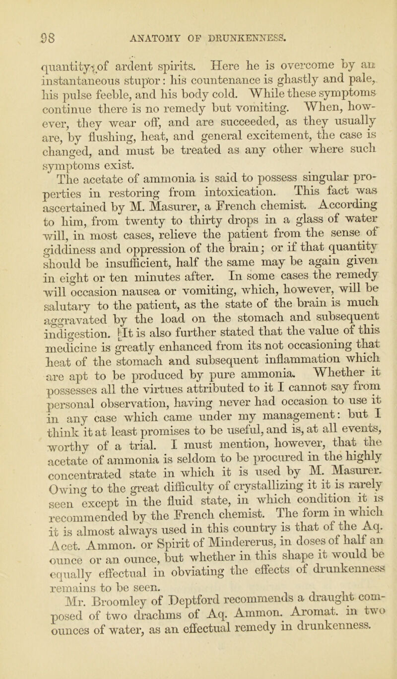 quantity-yof ardent spirits. Here he is overcome by an instantaneous stupor: his countenance is ghastly and pale, his pulse feeble, and his body cold. While these symptoms continue there is no remedy but vomiting. When, how- ever, they wear off, and are succeeded, as they usually are, by flushing, heat, and general excitement, the case is changed, and must be treated as any other where such symptoms exist. The acetate of ammonia is said to possess singular pro- perties in restoring from intoxication. This fact was ascertained by M. Masurer, a French chemist. According to him, from twenty to thirty drops in a glass of water will, in most cases, relieve the patient from the sense of giddiness and oppression of the brain; or if that quantity should be insufficient, half the same may be again given in eight or ten minutes after. In some cases the remedy will occasion nausea or vomiting, which, however, will be salutary to the patient, as the state of the brain is much aggravated by the load on the stomach and subsequent indigestion. [It is also further stated that the value 01 this medicine is greatly enhanced from its not occasioning that heat of the stomach and subsequent inflammation which are apt to be produced by pure ammonia. Whether it possesses all the virtues attributed to it I cannot say from personal observation, having never had occasion to use it in any case which came under my management: but I think it at least promises to be useful, and is, at all events, worthy of a trial. I must mention, however, that the acetate of ammonia is seldom to be procured in the highly concentrated state in which it is used by M. JMasurei. Owing to the great difficulty of crystallizing it it is rarely seen except in the fluid state, in which condition it is recommended by the French chemist. The form in which it is almost always used in this country is that of the Aq. Acet. Ammon, or Spirit of Mindererus, in doses of half an ounce or an ounce, but whether in this shape it would be equally effectual in obviating the effects of drunkenness remains to be seen. Mr. Broomley of Deptford recommends a draught com- posed of two drachms of Aq. Ammoa Aiomat. in two ounces of water, as an effectual remedy in drunkenness.