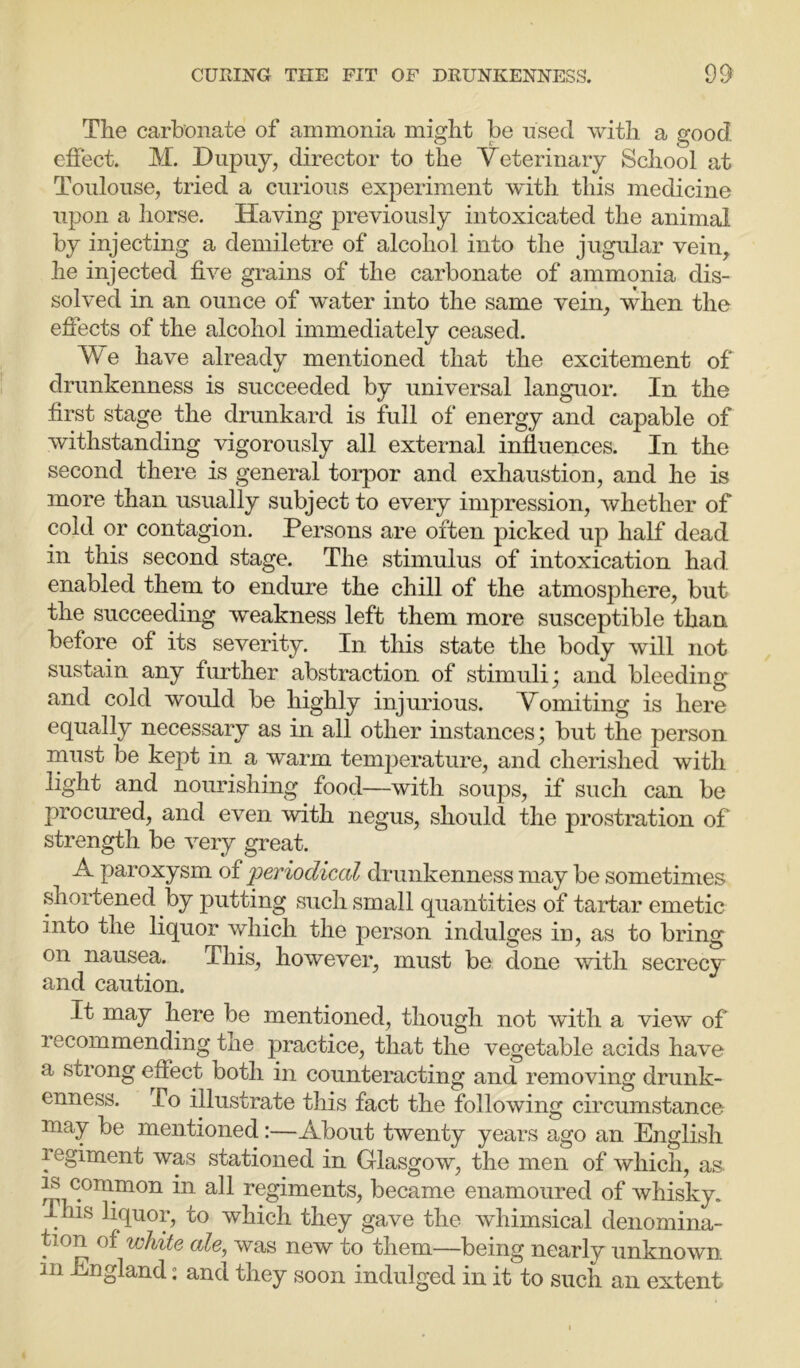 The carbonate of ammonia might be used with a good • Of- o effect. M. Dupuy, director to the Veterinary School at Toulouse, tried a curious experiment with this medicine upon a horse. Having previously intoxicated the animal by injecting a demiletre of alcohol into the jugular vein, he injected five grains of the carbonate of ammonia dis- solved in an ounce of water into the same vein, when the effects of the alcohol immediately ceased. We have already mentioned that the excitement of drunkenness is succeeded by universal languor. In the first stage the drunkard is full of energy and capable of withstanding vigorously all external influences. In the second there is general torpor and exhaustion, and he is more than usually subject to every impression, whether of cold or contagion. Persons are often picked up half dead in this second stage. The stimulus of intoxication had enabled them to endure the chill of the atmosphere, but the succeeding weakness left them more susceptible than before of its severity. In this state the body will not sustain any further abstraction of stimuli; and bleeding and cold would be highly injurious. Vomiting is here equally necessary as in all other instances; but the person must be kept in a warm temperature, and cherished with light and nourishing food—with soups, if such can be procured, and even with negus, should the prostration of strength be very great. A paroxysm of 'periodical drunkenness may be sometimes shortened by putting such small quantities of tartar emetic into the liquor which the person indulges in, as to bring on nausea. This, however, must be done with secrecy and caution. It may here be mentioned, though not with a view of recommending the practice, that the vegetable acids have a strong effect both in counteracting and removing drunk- enness. To illustrate this fact the following circumstance may be mentioned:—About twenty years ago an English regiment was stationed in Glasgow, the men of which, as PL c.ora_mon in &11 regiments, became enamoured of whisky. This liquor, to which they gave the whimsical denomina- tion of white ale, was new to them—being nearly unknown. hi England: and they soon indulged in it to such an extent