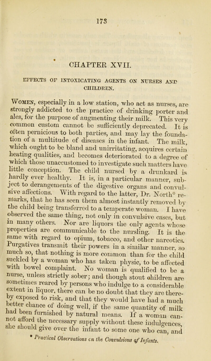 178 CHAPTER XVII. EFFECTS OF INTOXICATING AGENTS ON NURSES AND CHILDREN. Women, especially in a low station, who act as nurses, are strongly addicted to the practice of drinking porter and ales, for the purpose of augmenting their milk. This very common custom cannot be sufficiently deprecated. It is often pernicious to both parties, and may lay the founda- tion of a multitude of diseases in the infant. The milk, which ought to be bland and unirritating, acquires certain heating qualities, and becomes deteriorated to a degree of which those unaccustomed to investigate such matters have little conception. The child nursed by a drunkard is hardly ever healthy. It is, in a particular manner, sub- ject to derangements of the digestive organs and convul- sive affections. With regard to the latter, Hr. North* re- marks, that he has seen them almost instantly removed by the child being transferred to a temperate woman. I have observed the same thing, not only in convulsive cases, but m many others. Nor are liquors the only agents whose propei ties are communicable to the nursling. It is the same with regard to opium, tobacco, and other narcotics. urgatives transmit their powers in a similar manner, so much so, that nothing is more common than for the child suckled by a woman who has taken physic, to be affected with bowel complaint. No woman is qualified to be a nurse,^ unless strictly sober; and though stout ohildren are sometimes reared by persons who indulge to a considerable extent in liquor, there can be no doubt that they are there- by exposed to risk, and that they would have had a much better chance of doing well, if the same quantity of milk bad been furnished by natural means. If a woman can- 3” T 1 ithe necessai7 supply without these indulgences, e e*10u^ 8lve over the infant to some one Avho can, and * Practical Observations cn the Convulsions of Infants.