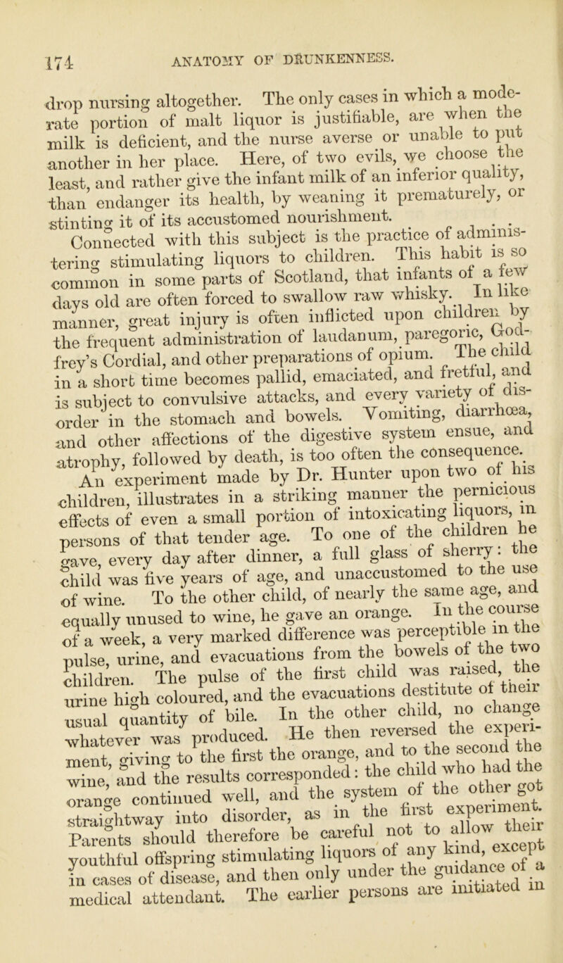 drop nursing altogether. The only cases in which a mode- rate portion of malt liquor is justifiable, aie wien lie milk is deficient, and the nurse averse or unable to put another in her place. Here, of two evils, we choose the least, and rather give the infant milk of an inferior quality, -than endanger its health, by weaning it prematurely, or stintinw it of its accustomed nourishment. .. Connected with this subject is the practice of adminis- tering stimulating liquors to children. This habit is so common in some parts of Scotland, that infants of a few days old are often forced to swallow raw whisky. In liLc manner, great injury is often inflicted upon children y the frequent administration of laudanum, paregoric, frey’s Cordial, and other preparations of opium. ^ c in a short time becomes pallid, emaciated, ana fretful, and is subject to convulsive attacks, and every \ arie y o order in the stomach and bowels. Vomiting, diarrhoea, and other affections of the digestive system ensue, and atrophy, followed by death, is too often the consequence. An experiment made by Dr. Hunter upon two of a children, illustrates in a striking manner the pernicious effects of even a small portion of intoxicating liquors, m persons of that tender age. To one of the children he gave, every day after dinner, a full glass of sheriy. the child was five years of age, and unaccustomed to the use of wine. To the other child, of nearly the same age and equally unused to wine, he gave an orange. n e of a week, a very marked difference was perceptible m the puhe, urine, and evacuations from the bowels of the two children. The pulse of the first child was raised the urine lii'di coloured, and the evacuations destitute of tilt usual quantity of bile. In the other child, no change whatever was produced. He then reversed the experi- ment giving to the first the orange, and to the second t e wine,’ and the results corresponded: the chiM who had the omno-e continued well, and the system of the other bot straightway into disorder as in the first expenmen Parents should therefore be careful eot to all w tl youthful offspring stimulating liquors of any lim’ in cases of disease, and then only uncc-i e » . ^ ju medical attendant. The earlier persons axe initiated m