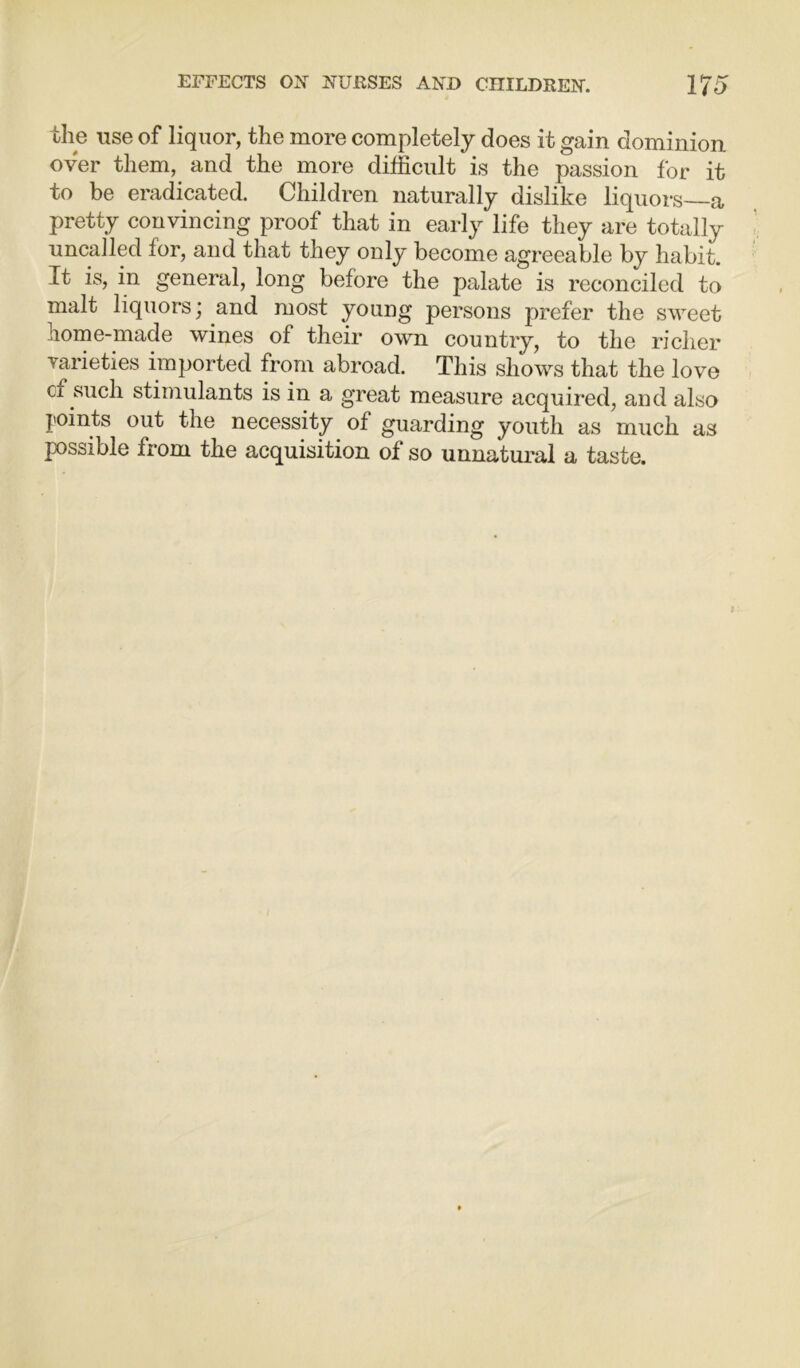 the use of liquor, the more completely does it gain dominion over them, and the more difficult is the passion for it to be eradicated. Children naturally dislike liquors a pretty convincing proof that in early life they are totally uncalled for, and that they only become agreeable by habit. It is, in general, long before the palate is reconciled to malt liquors; and most young persons prefer the sweet home-made wines of their own country, to the richer varieties imported from abroad. This shows that the love cf such stimulants is in a great measure acquired, and also Points out the necessity of guarding youth as much as pssible from the acquisition of so unnatural a taste.