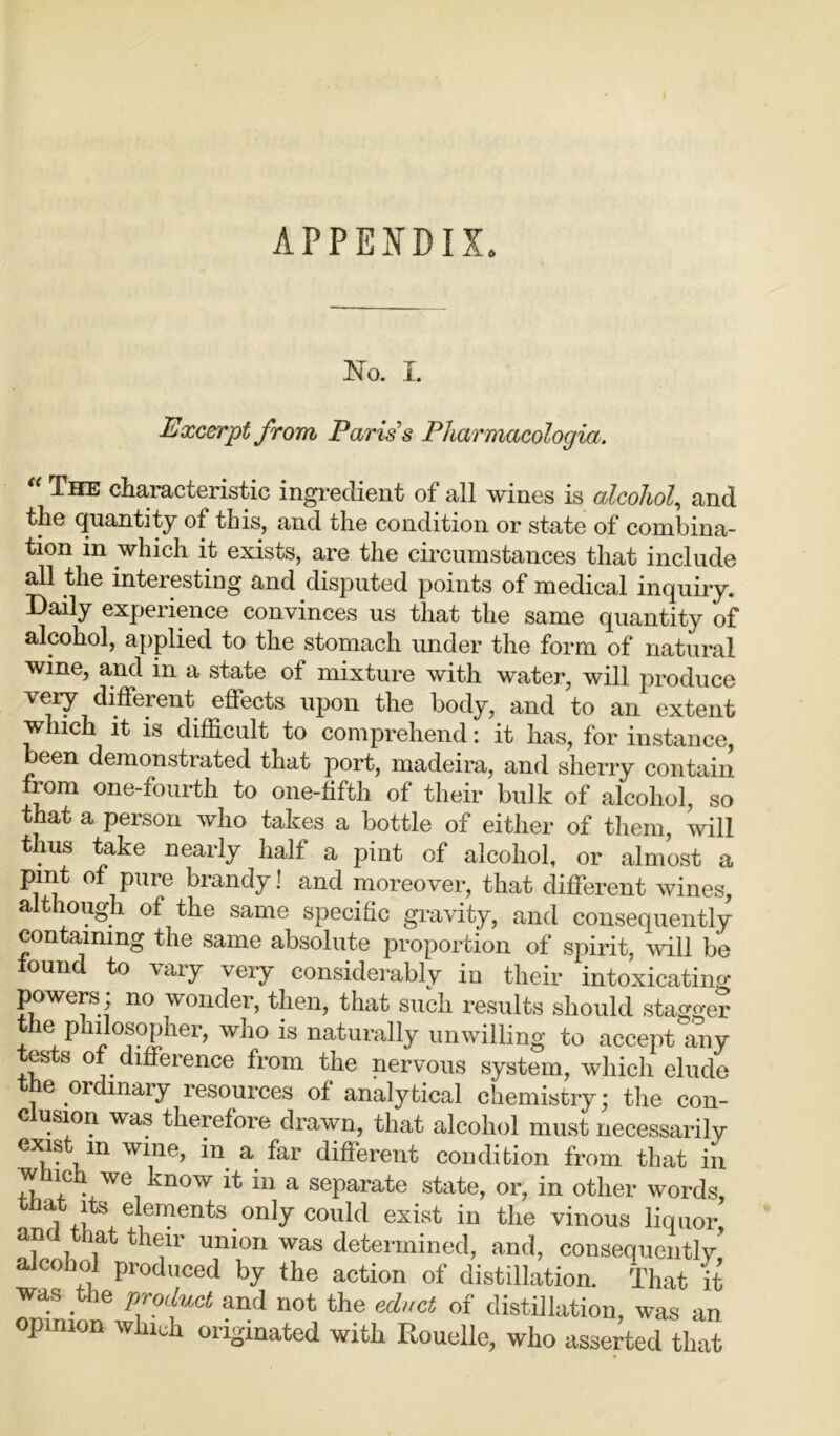 APPENDIX. No. I. Excerpt from Paris’s Pharmacologia. The characteristic ingredient of all wines is alcohol, and the quantity of this, and the condition or state of combina- tion in which it exists, are the circumstances that include all the interesting and disputed points of medical inquiry. Daily experience convinces us that the same quantity of alcohol, applied to the stomach under the form of natural wine, and in a state of mixture with water, will produce very different effects upon the body, and to an extent which it is difficult to comprehend: it has, for instance, been demonstrated that port, madeira, and sherry contain from one-fourth to one-fifth of their bulk of alcohol, so that a person who takes a bottle of either of them, will t ius take nearly half a pint of alcohol, or almost a pint of pure brandy! and moreover, that different wines, although of the same specific gravity, and consequently containing the same absolute proportion of spirit, will be found to vary very considerably in their intoxicating powers; no wonder, then, that such results should stagger the Philosopher, who is naturally unwilling to accept any tests of difference from the nervous system, which elude e ordinary resources of analytical chemistry; the con- c usion was therefore drawn, that alcohol must necessarily ex,ls ,111 wi;le> a far different condition from that in w lie we vnow it in a separate state, or, in other words, tbat its elements only could exist in the vinous liquor and that their union was determined, and, consequently alcohol produced by the action of distillation. That it the product and not the educt of distillation, was an pinion which originated with Itouelle, who asserted that
