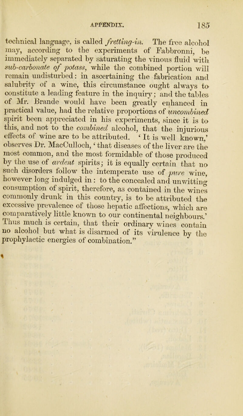 technical language, is called frettmg-in. The free alcohol may, according to the experiments of Fabbronni, be immediately separated by saturating the vinous fluid with *vuh-carbonate of potass, while the combined portion will remain undisturbed: in ascertaining the fabrication and salubrity of a wine, this circumstance ought always to constitute a leading feature in the inquiry ; and the tables of Mr. Brande would have been greatly enhanced in practical value, had the relative proportions of micondnmd spirit been appreciated in his experiments, since it is to this, and not to the combined alcohol, that the injurious effects of wine are to be attributed. ‘ It is well known,’ observes Dr. MacCullock, ‘ that diseases of the liver are the most common, and the most formidable of those produced by the use of ardent spirits; it is equally certain that no such disorders follow the intemperate use of pure wine, however long indulged in : to the concealed and unwitting consumption of spirit, therefore, as contained in the wines commonly drunk in this country, is to be attributed the excessive prevalence of those hepatic affections, which are comparatively little known to our continental neighbours.’ Thus much is certain, that their ordinarv wines contain no alcohol but what is disarmed of its virulence by the prophylactic energies of combination.” %