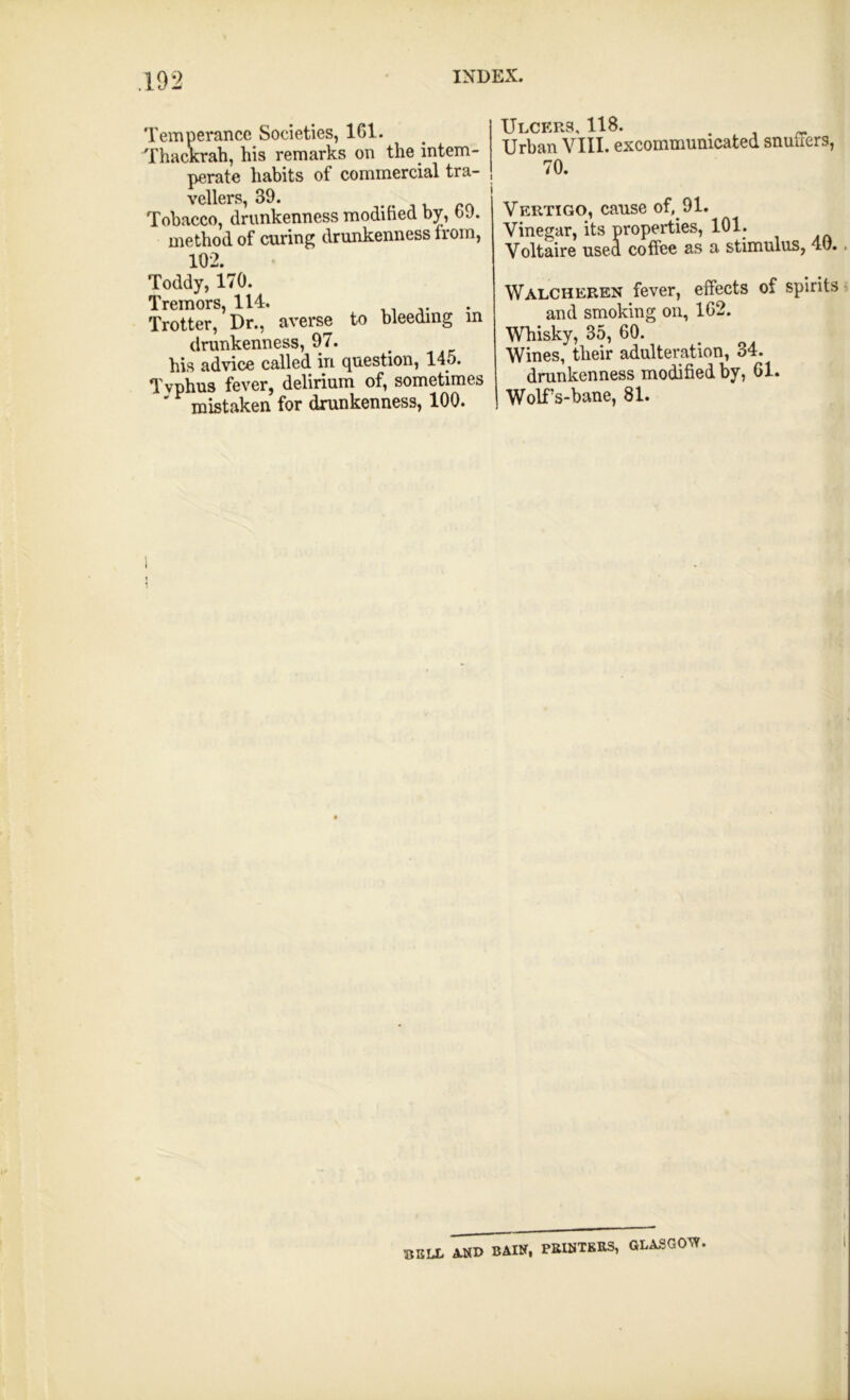 Temperance Societies, 161. Thackrah, his remarks on the intem- perate habits of commercial tra- vellers, 39. p Tobacco, drunkenness modified by, b J. method of curing drunkenness from, 102. Toddy, 170. Tremors, 114. . ,. Trotter, Dr., averse to bleeding in drunkenness, 97. his advice called in question, 145. Tvphus fever, delirium of, sometimes ' mistaken for drunkenness, 100. Ulcers US* Urban VIII. excommunicated snuffers, 70. Vertigo, cause of, 91. Vinegar, its properties, 101. Voltaire used coffee as a stimulus, 40. Walcheren fever, effects of spirits and smoking on, 162. Whisky, 35, 60. Wines, their adulteration, 34. drunkenness modified by, 61. Wolffs-bane, 81. BKIX A.NX> BAIN, PRINTERS, GLASGOW.