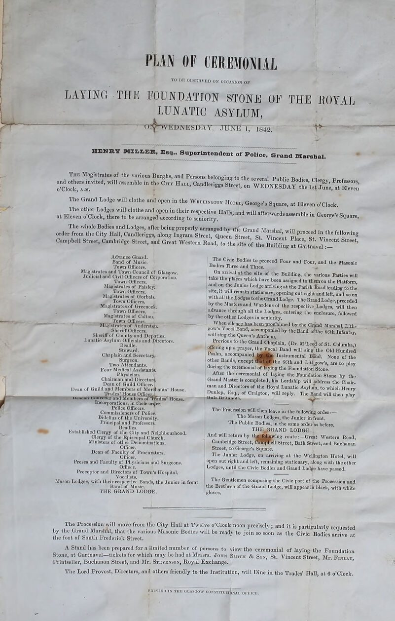 TO 111! OBSERVED ON OCCASION OF LAYING THE FOUNDATION STONE OF LUNATIC ASYLUM, THE LOYAL TOTWED UN ESJL)A V, JUNE 1, 1842. HENRY HXXX1X1&R, Esq., Superintendent of Police, Grand Marshal. The Magistrates of the various Burghs, and Persons belonging to the several Public n n r ^|:rted’Wi nSSemWe  ‘he C'TI HA“’ Caudlml^3 S‘-‘> “ WEDNKSDAfc^^S The Grand Lodge will clothe and open in the Wellington Hotel, George's Square, at Eleven o'clock. .t -“SRE*—-—Wl- OioWSquare, The whole Bodies and Lodges, after being properly arranged bv tlfe Grand 7ir„,.„i . •„ order from the City Hall, Candleriggs, along Ingram Street, Queen Street St VilAtWpiacTsf V ^7™® Campbell Street, Cambridge Street, and Great Western Road, to the site of the Building^Gm-tnaveTT- Advance Guard. Band of Music. Town Officers. Magistrates and Town Council of Glasgow. Judicial and Civil Officers of Corporation. Town Officers. Magistrates of Paisley. Town Officers. Magistrates of Gorbalu. Town Officers. Magistrates of Greenock. Town Officers. Magistrates of Calton, Town Officers. Magistrates of Auderstoli. Sheriff Officers. Sheriff of County and Deputies. Lunatic Asylum Officials and Directors. Beadle. Steward. Chaplain and Secretary, Surgeon. Two Attendants. Four Medical Assistant#. Physician. Chairman and Director^. Dean of Guild Officer. Dean of Guild and Members of Merchants’ House. Trades’ House Offifiprl Ocucon Convener and Members of Trades’’ House. Incorporations, in their or<Jer. Police Officers. Commissioners of Police. Bidellus of the University. Principal and Professor*. Beadles. Established Clergy of tlio City and Neighbourhood. Clergy of the Episcopal Church. Ministers of other Denominations. Officer. Dean of Faculty of Procurators. Officer. Preses and Faculty of Physicians and Surgeons. Officer. Preceptor and Directors of Town’s Hospital. Vocalists. Mason Lodges, with their respective Bands, the Junior in front. Band of Music. THE GRAND LODGE. The Civic Bodies to proceed Four and Four, and the Masonic Bodies Three and Three. On arrival at the site of the Building, the various Parties will take the places which have been assigned to them on the Platform, and on the Junior Lodge arriving at the Parish Road leading to the site ,t will remain stationary, opening out right and left, and so on with all the Lodges totheGrand Lodge. The Grand Lodge, preceded by the Masters and Wardens of the respective Lodges, will then advance through all the Lodges, entering the enclosure, followed by the other Lodges in seniority. When silenceJias been proclaimed by the Grind Marshal Litli- gow s Vocal Band, accompanied by the Band o/the 66tll Infantry will sing the Queen’s Anthem. Previous to the Grand Chaplain, (Dr. M'Leod of St. Columba,) offering up a prayer, the Vocal Band will single Old Hundred Psalm, accompanied by (jhn Instrumental Bind. None of the other Bands, except tliat of 'the 66th and LithgoWs, are to play during the ceremonial of laying the Foundation Stone. After the ceremonial of laying the Foundation Stone by the Grand Master is completed, his Lordship will address the Chair, man and Directors of the Royal Lunatic Asylum, to which Henry Dunlop, Esq., of Crnigton, will reply. The Band will then play Ualo Britauiila. ' The Procession will then leave in the following order:— The Mason Lodges, the Junior in front. The Publio Bodies, in the same order'as before. THE^GRAND LODGE. And will return by thq fqUnwing route Great Western Road, Cambridge Street, CaSftjeil street, Bath Street, and Buchanan Street, to George’s Square. The Junior Lodge, on arriving at the Wellington Hotel, will open out right and left, remaining stationary, along with the other Lodges, until tlio Civio Bodies and Grand Lodfje have passed. The Gentlemen composing the Civic part of the Procession and tlio Brethren of the Grand Lodge, will appear in black, with white gloves. The Procession will move from the City Hall at Twelve o’clock noon precisely; and it is particularly requested by the Grand Marshhl, that the various Masonic Bodies will be ready to join so soon as the Civic Bodies arrive of the foot of South Frederick Street. A Stand has been prepared for a limited number of persons to view the ceremonial of laying the Foundation Stone, nt Gartnavel—tickets for which may he had at Messrs. John Smith & Son, St. Vincent Street, Mr. Finlay Printseller, Buchanan Street, and Mr. Stevenson, Royal Exchange. , The Lord Provost, Directors, and others friendly to the Institution, will Dine in the Trades’ Hall, at 6 o’clock. CmNTED IN THE GLASGOW CONSTITUTIONAL OFFICE.