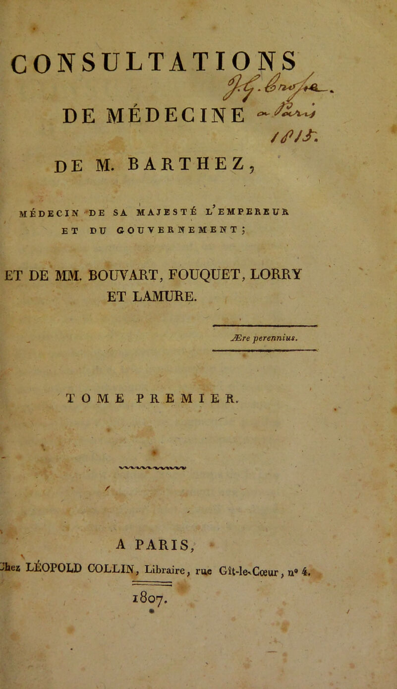 / DE MÉDECINE //PJJ'. DE M. BARTHEZ, MÉDECIN DE SA MAJESTÉ i/ EMPEREUR ET DU gouvernement; ET DE MM. BOUVART, FOUQUET, LORRY ET LAMURE. Ære perennius. TOME PREMIER. A PARIS,
