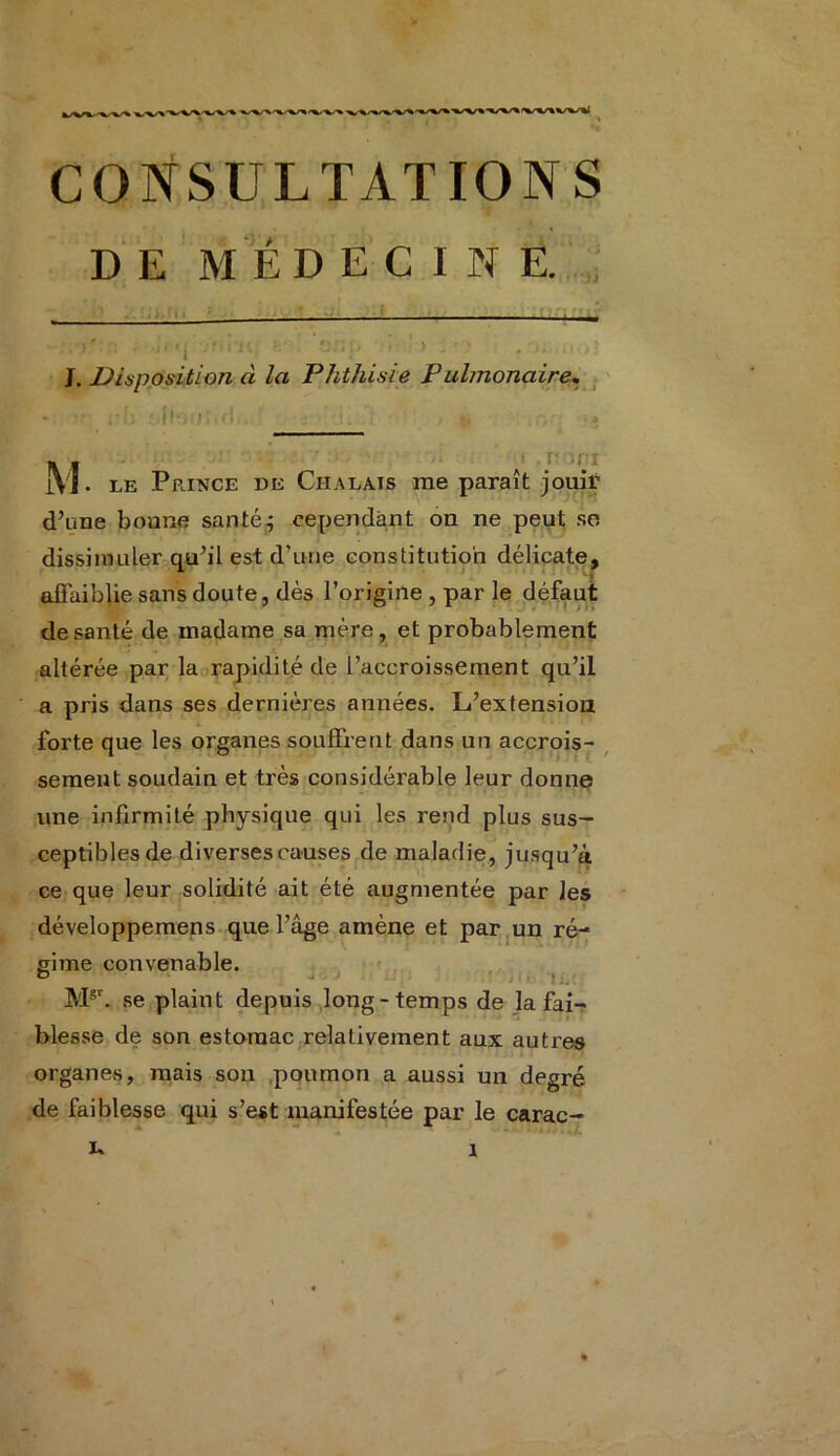 D E M ED E C I N E. _ --- -- - - - -, j 4 ■ I I ' f ' » { ’ r ’ r» i • i , i . , ‘ ! ‘ ’ I • ' *• ' J. Disposition d la Phthisie Pulmonaire. - j.{, 4)|loi;.'i<l -, i. , u r, >3 jVJ. le Prjnce de Ch a lai s me paraît jouir d’une bonne santé.; cependant on ne peut so dissimuler qu’il est d'une constitution délicate, affaiblie sans doute, dès l’origine, par le défaut de santé de madame sa mère, et probablement altérée par la rapidité de l’accroissement qu’il a pris dans ses dernières années. L’extension forte que les organes souffrent dans un accrois- sement soudain et très considérable leur donne une infirmité physique qui les rend plus sus- ceptibles de diverses causes de maladie, jusqu’à ce que leur solidité ait été augmentée par les développemens que l’âge amène et par un ré- gime convenable. 1 ‘ j. ■ Mgr. se plaint depuis long-temps de la fai- blesse de son estomac relativement aux autres organes, mais son poumon a aussi un degré de faiblesse qui s’est manifestée par le carac- 1 ’*