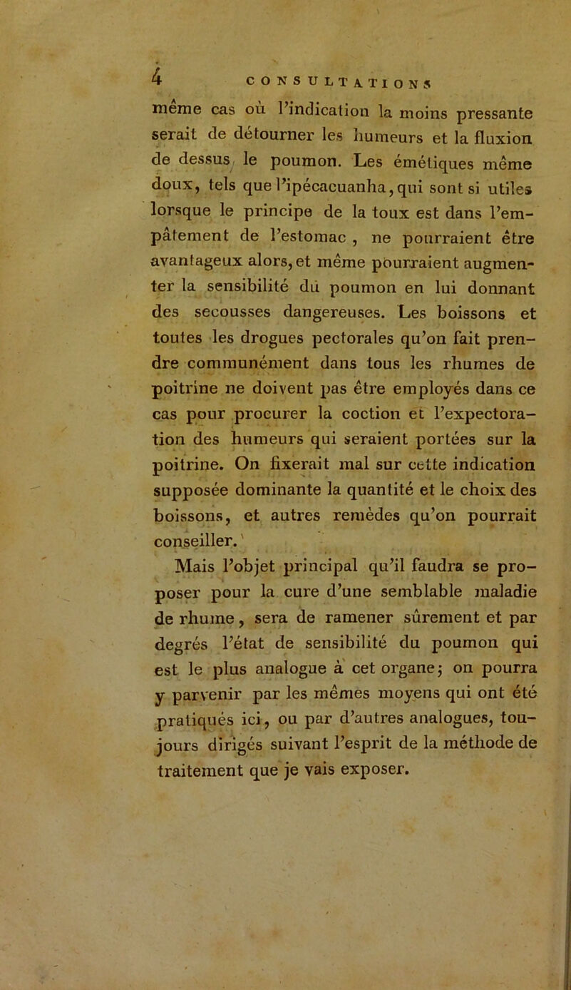 meme cas où l’indication la moins pressante serait de détourner les humeurs et la fluxion de dessus le poumon. Les eméliques même doux, tels que l’ipécacuanha, qui sont si utiles lorsque le principe de la toux est dans l’em- pâtement de l’estomac , ne pourraient être avantageux alors, et même pourraient augmen- ter la sensibilité du poumon en lui donnant des secousses dangereuses. Les boissons et toutes les drogues pectorales qu’on fait pren- dre communément dans tous les rhumes de poitrine ne doivent pas être employés dans ce cas pour procurer la coction et l’expectora- tion des humeurs qui seraient portées sur la poitrine. On fixerait mal sur celte indication supposée dominante la quantité et le choix des boissons, et autres remèdes qu’on pourrait conseiller. Mais l’objet principal qu’il faudra se pro- poser pour la cure d’une semblable maladie de rhume, sera de ramener sûrement et par degrés l’état de sensibilité du poumon qui est le plus analogue à cet organe ; on pourra y parvenir par les mêmes moyens qui ont été pratiqués ici, ou par d’autres analogues, tou- jours dirigés suivant l’esprit de la méthode de traitement que je vais exposer.